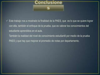  Este trabajo nos a mostrado la finalidad de la PAES, que es lo que se quiere lograr
  con ella, también el enfoque de la prueba, que es valorar los conocimientos del
  estudiante aprendidos en el aula.
  También la realidad del nivel de conocimiento estudiantil por medio de la prueba
  PAES y que hay que mejorar el promedio de notas por departamento.
 