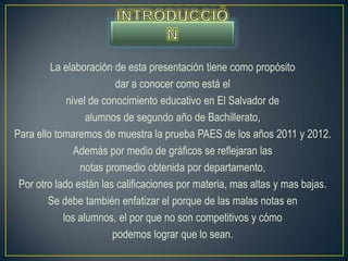 La elaboración de esta presentación tiene como propósito
                         dar a conocer como está el
             nivel de conocimiento educativo en El Salvador de
                  alumnos de segundo año de Bachillerato,
Para ello tomaremos de muestra la prueba PAES de los años 2011 y 2012.
               Además por medio de gráficos se reflejaran las
                notas promedio obtenida por departamento,
 Por otro lado están las calificaciones por materia, mas altas y mas bajas.
        Se debe también enfatizar el porque de las malas notas en
            los alumnos, el por que no son competitivos y cómo
                        podemos lograr que lo sean.
 
