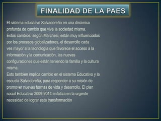 El sistema educativo Salvadoreño en una dinámica
profunda de cambio que vive la sociedad misma.
Estos cambios, según Marchesi, están muy influenciados
por los procesos globalizadores, el desarrollo cada
ves mayor a la tecnología que favorece el acceso a la
información y la comunicación, las nuevas
configuraciones que están teniendo la familia y la cultura
misma.
Esto también implica cambio en el sistema Educativo y la
escuela Salvadoreña, para responder a su misión de
promover nuevas formas de vida y desarrollo. El plan
social Educativo 2009-2014 enfatiza en la urgente
necesidad de lograr esta transformación
 