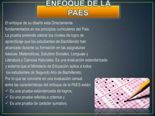 El enfoque de su diseño esta Directamente
fundamentados en los principios curriculares del País.
La prueba pretende valorar los niveles de logro de
aprendizaje que los estudiantes de Bachillerato han
alcanzado durante su formación en las asignaturas
básicas: Matemáticas, Estudios Sociales, Lenguaje y
Literatura y Ciencias Naturales. Es una evaluación estandarizada
y externa que el Ministerio de Educación aplica a todos
 los estudiantes de Segundo Año de Bachillerato,
Por lo que se convierte en una evaluación censal.
entre las características del enfoque de la PAES están:
 Es una prueba estandarizada de logros,
 Es una prueba referida a criterios y
 Es una prueba de carácter sumativo.
 