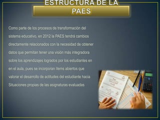 Como parte de los procesos de transformación del
sistema educativo, en 2012 la PAES tendrá cambios
directamente relacionados con la necesidad de obtener
datos que permitan tener una visión más integradora
sobre los aprendizajes logrados por los estudiantes en
en el aula, pues se incorporan ítems abiertos que
valorar el desarrollo de actitudes del estudiante hacia
Situaciones propias de las asignaturas evaluadas
 
