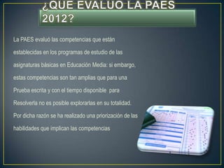 La PAES evaluó las competencias que están

establecidas en los programas de estudio de las

asignaturas básicas en Educación Media: si embargo,

estas competencias son tan amplias que para una

Prueba escrita y con el tiempo disponible para

Resolverla no es posible explorarlas en su totalidad.

Por dicha razón se ha realizado una priorización de las

habilidades que implican las competencias
 