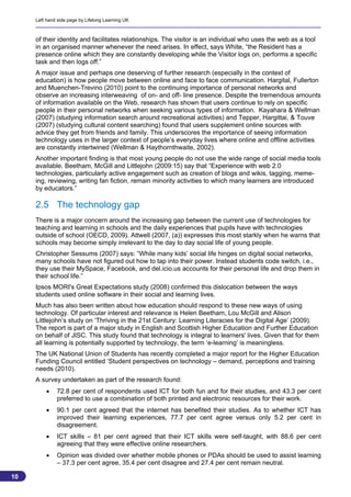 Left hand side page by Lifelong Learning UK



     of their identity and facilitates relationships. The visitor is an individual who uses the web as a tool
     in an organised manner whenever the need arises. In effect, says White, “the Resident has a
     presence online which they are constantly developing while the Visitor logs on, performs a specific
     task and then logs off.”
     A major issue and perhaps one deserving of further research (especially in the context of
     education) is how people move between online and face to face communication. Hargital, Fullerton
     and Muenchen-Trevino (2010) point to the continuing importance of personal networks and
     observe an increasing interweaving of on- and off- line presence. Despite the tremendous amounts
     of information available on the Web, research has shown that users continue to rely on specific
     people in their personal networks when seeking various types of information. Kayahara & Wellman
     (2007) (studying information search around recreational activities) and Tepper, Hargittai, & Touve
     (2007) (studying cultural content searching) found that users supplement online sources with
     advice they get from friends and family. This underscores the importance of seeing information
     technology uses in the larger context of people’s everyday lives where online and offline activities
     are constantly intertwined (Wellman & Haythornthwaite, 2002).
     Another important finding is that most young people do not use the wide range of social media tools
     available. Beetham, McGill and Littlejohn (2009:15) say that “Experience with web 2.0
     technologies, particularly active engagement such as creation of blogs and wikis, tagging, meme-
     ing, reviewing, writing fan fiction, remain minority activities to which many learners are introduced
     by educators.”

     2.5 The technology gap
     There is a major concern around the increasing gap between the current use of technologies for
     teaching and learning in schools and the daily experiences that pupils have with technologies
     outside of school (OECD, 2009). Attwell (2007, (a)) expresses this most starkly when he warns that
     schools may become simply irrelevant to the day to day social life of young people.
     Christopher Sessums (2007) says: “While many kids’ social life hinges on digital social networks,
     many schools have not figured out how to tap into their power. Instead students code switch, i.e.,
     they use their MySpace, Facebook, and del.icio.us accounts for their personal life and drop them in
     their school life.”
     Ipsos MORI's Great Expectations study (2008) confirmed this dislocation between the ways
     students used online software in their social and learning lives.
     Much has also been written about how education should respond to these new ways of using
     technology. Of particular interest and relevance is Helen Beetham, Lou McGill and Alison
     Littlejohn’s study on ‘Thriving in the 21st Century: Learning Literacies for the Digital Age’ (2009).
     The report is part of a major study in English and Scottish Higher Education and Further Education
     on behalf of JISC. This study found that technology is integral to learners' lives. Given that for them
     all learning is potentially supported by technology, the term ‘e-learning’ is meaningless.
     The UK National Union of Students has recently completed a major report for the Higher Education
     Funding Council entitled ‘Student perspectives on technology – demand, perceptions and training
     needs (2010).
     A survey undertaken as part of the research found:
             72.8 per cent of respondents used ICT for both fun and for their studies, and 43.3 per cent
              preferred to use a combination of both printed and electronic resources for their work.
             90.1 per cent agreed that the internet has benefited their studies. As to whether ICT has
              improved their learning experiences, 77.7 per cent agree versus only 5.2 per cent in
              disagreement.
             ICT skills – 81 per cent agreed that their ICT skills were self-taught, with 88.6 per cent
              agreeing that they were effective online researchers.
             Opinion was divided over whether mobile phones or PDAs should be used to assist learning
              – 37.3 per cent agree, 35.4 per cent disagree and 27.4 per cent remain neutral.

10
                                                                                                           10
 