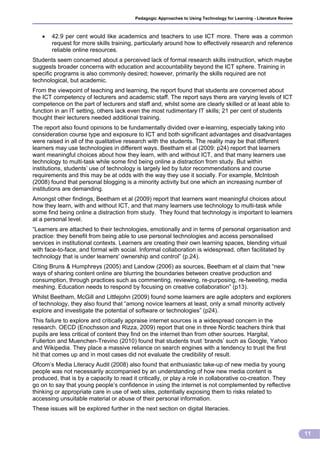 Pedagogic Approaches to Using Technology for Learning - Literature Review



      42.9 per cent would like academics and teachers to use ICT more. There was a common
       request for more skills training, particularly around how to effectively research and reference
       reliable online resources.
Students seem concerned about a perceived lack of formal research skills instruction, which maybe
suggests broader concerns with education and accountability beyond the ICT sphere. Training in
specific programs is also commonly desired; however, primarily the skills required are not
technological, but academic.
From the viewpoint of teaching and learning, the report found that students are concerned about
the ICT competency of lecturers and academic staff. The report says there are varying levels of ICT
competence on the part of lecturers and staff and, whilst some are clearly skilled or at least able to
function in an IT setting, others lack even the most rudimentary IT skills; 21 per cent of students
thought their lecturers needed additional training.
The report also found opinions to be fundamentally divided over e-learning, especially taking into
consideration course type and exposure to ICT and both significant advantages and disadvantages
were raised in all of the qualitative research with the students. The reality may be that different
learners may use technologies in different ways. Beetham et al (2009: p24) report that learners
want meaningful choices about how they learn, with and without ICT, and that many learners use
technology to multi-task while some find being online a distraction from study. But within
institutions, students’ use of technology is largely led by tutor recommendations and course
requirements and this may be at odds with the way they use it socially. For example, McIntosh
(2008) found that personal blogging is a minority activity but one which an increasing number of
institutions are demanding.
Amongst other findings, Beetham et al (2009) report that learners want meaningful choices about
how they learn, with and without ICT, and that many learners use technology to multi-task while
some find being online a distraction from study. They found that technology is important to learners
at a personal level.
“Learners are attached to their technologies, emotionally and in terms of personal organisation and
practice: they benefit from being able to use personal technologies and access personalised
services in institutional contexts. Learners are creating their own learning spaces, blending virtual
with face-to-face, and formal with social. Informal collaboration is widespread, often facilitated by
technology that is under learners' ownership and control” (p.24).
Citing Bruns & Humphreys (2005) and Landow (2006) as sources, Beetham et al claim that “new
ways of sharing content online are blurring the boundaries between creative production and
consumption, through practices such as commenting, reviewing, re-purposing, re-tweeting, media
meshing. Education needs to respond by focusing on creative collaboration” (p13).
Whilst Beetham, McGill and Littlejohn (2009) found some learners are agile adopters and explorers
of technology, they also found that “among novice learners at least, only a small minority actively
explore and investigate the potential of software or technologies” (p24).
This failure to explore and critically appraise internet sources is a widespread concern in the
research. OECD (Enochsson and Rizza, 2009) report that one in three Nordic teachers think that
pupils are less critical of content they find on the internet than from other sources. Hargital,
Fullerton and Muenchen-Trevino (2010) found that students trust ‘brands’ such as Google, Yahoo
and Wikipedia. They place a massive reliance on search engines with a tendency to trust the first
hit that comes up and in most cases did not evaluate the credibility of result.
Ofcom’s Media Literacy Audit (2008) also found that enthusiastic take-up of new media by young
people was not necessarily accompanied by an understanding of how new media content is
produced, that is by a capacity to read it critically, or play a role in collaborative co-creation. They
go on to say that young people’s confidence in using the internet is not complemented by reflective
thinking or appropriate care in use of web sites, potentially exposing them to risks related to
accessing unsuitable material or abuse of their personal information.
These issues will be explored further in the next section on digital literacies.



                                                                                                                     11
 