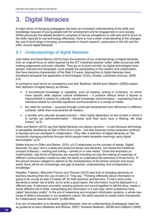 Left hand side page by Lifelong Learning UK




     3. Digital literacies
     A major driver of changing pedagogies has been an increased understanding of the skills and
     knowledge required of young people both for employment and for engagement in civic society.
     Whilst previously this debate tended to comprise of narrow competency or skill sets and to focus on
     the skills required to use technology effectively, there is now a wider understanding of the changes
     the use of technology is bringing, encompassed in recent research, particularly in the UK and the
     USA, around digital literacies.

     3.1 Understandings of digital literacies
     Julia Gillen and David Barton (2010) trace the evolution of our understandings of digital literacies
     from an original focus on skills required by the ICT industries towards ‘softer’ skills concerned with
     making judgements and even criticality. They go on to point out that “as digital technologies have
     spread, matured and developed, more people are participating in the creation and collaboration
     that have become characteristic of the Web 2.0 wave. Approaches to digital literacies have
     developed alongside the application of technologies” (Coiro, Knobel, Lankshear and Leu, 2008:
     p.4).
     In contrast to such terms as competency and skill, Beetham, McGill and Littlejohn (2009) explain
     their definition of digital literacy as follows:
             “a foundational knowledge or capability, such as reading, writing or numeracy, on which
              more specific skills depend cultural entitlement – a practice without which a learner is
              impoverished in relation to culturally valued knowledge communication – expressing how an
              individual relates to culturally significant communications in a variety of media.
             the need for practice – acquired through continued development and refinement in different
              contexts, rather than once-and-for-all mastery.
             a socially and culturally situated practice – often highly dependent on the context in which it
              is carried out self-transformation - literacies (and their lack) have a lifelong, life wide
              impact.” (p.9)
     Gillen and Barton (2010) say that digital literacies are always dynamic – in part because technology
     is perceptibly developing so fast in front of our eyes – but also because human purposes continue
     to develop and are reshaped in collaboration. They offer a definition of digital literacies as “the
     constantly changing practices through which people make traceable meanings using digital
     technologies” (p.9).
     Walter Kreuss (in Gillen and Barton, 2010: p.6-7) elaborates on the concept of design. Digital
     literacies, he says “are in a deep and profound sense new literacies, not merely the traditional
     concept of literacy – reading and writing – carried on in new media.” Given the emphasis on
     multimodality, new forms of literacies are required including not only the making of meanings of
     different communication modes but also the ability to understand the semiotics of those forms. “If
     the school remains (obliged to) adhere to the characteristics of the former semiotic and social
     world, there will be an increasingly vast gap of practice, understanding, and of disposition to
     knowledge.”
     Hargittai, Fullerton, Menchen-Trevino and Thomas (2010) also look at changing demands on
     learners resulting from the use of web 2.0. They say: "Thinking differently about information is
     going to be crucial as web 2.0 takes off, for both teachers and learners. To tell a story orally
     demands a certain set of skills, but to write a good report, the information must be deployed in a
     different way. A television journalist, weaving pictures and sound together to tell the story, needs a
     whole different set of skills, manipulating the information in a new way; which academics have
     called “secondary orality”. In the era of networking and emergent information systems, a whole new
     range of skills is necessary in our academic culture; the skills required to create online frameworks
     for collaborative, learner-led work" (p.468-494).
     If an aim of education is to develop digital literacies, then an understanding of pedagogy might be
     as guidance to learn (Beetham and Sharpe, 2007). However Beetham, McGill and Littlejohn (2009)
12
                                                                                                          12
 