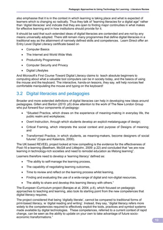 Pedagogic Approaches to Using Technology for Learning - Literature Review



also emphasise that it is in the context in which learning is taking place and what is expected of
learners which is changing so radically. Thus they talk of “learning literacies for a digital age” rather
than ‘digital literacies‘ and indicate that they are open to finding major continuities in what makes
for effective learning and in how institutions should provide for it.
It should be said that such extended ideas of digital literacies are contended and are not by any
means universally adopted. There still remain many programmes that define digital literacies in a
traditional way as the attainment of narrowly defined skills and competences. Learn Direct offer an
Entry Level Digital Literacy certificate based on
      Computer Basics
      The Internet and World Wide Web
      Productivity Programmes
      Computer Security and Privacy
      Digital Lifestyles
And Microsoft’s First Course Toward Digital Literacy claims to teach absolute beginners to
computing about what a valuable tool computers can be in society today, and the basics of using
the mouse and the keyboard. The interactive, hands-on lessons, they say, will help novices feel
comfortable manipulating the mouse and typing on the keyboard!

3.2 Digital literacies and pedagogies
Broader and more extended definitions of digital literacies can help in developing new ideas around
pedagogies. Gillen and Barton (2010: p5) draw attention to the work of The New London Group
who put forward four components of pedagogy:
      “Situated Practice, which draws on the experience of meaning-making in everyday life, the
       public realm and workplaces;
      Overt Instruction, through which students develop an explicit metalanguage of design;
      Critical Framing, which interprets the social context and purpose of Designs of meaning;
       and
      Transformed Practice, in which students, as meaning-makers, become designers of social
       futures” (Cope and Kalantzis, 2000).
The UK based REVEEL project looked at how compelling is the evidence for the effectiveness of
Post-16 e-learning (Beetham, McGill and Littlejohn, 2009: p.22) and concluded that “we are now
learning in technology-rich societies and need to remodel education as lifelong learning”.
Learners therefore need to develop a ‘learning literacy’ defined as:
      “The ability to self-manage the learning process,
      The capability of negotiating learning outcomes,
      Time to review and reflect on the learning process whilst learning,
      Finding and evaluating the use of a wide-range of digital and non-digital resources,
      The ability to share and develop this learning literacy with others.”
The European iCurriculum project (Barajas at al, 2004, p.6), which focused on pedagogic
approaches to teaching and learning, also took its starting point from the new competences that
digital literacy requires.
The project considered that being ‘digitally literate’, cannot be compared to traditional forms of
print-based literacy, ie ‘digital reading and writing’. Instead, they say, “digital literacy refers more
widely to the competencies required to effectively exploit the tools, practices and symbol systems
made available by digital technologies. These competences, referred to a current context of rapid
change, can be seen as the ability to update on your own to take advantage of future socio-
economic transformations.”
                                                                                                                     13
 