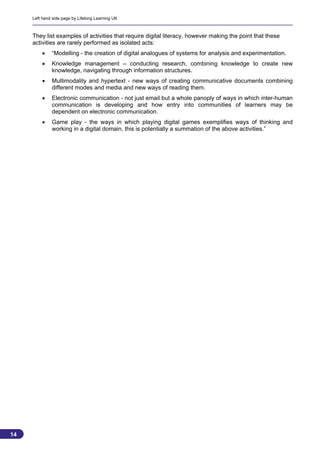 Left hand side page by Lifelong Learning UK



     They list examples of activities that require digital literacy, however making the point that these
     activities are rarely performed as isolated acts:
             “Modelling - the creation of digital analogues of systems for analysis and experimentation.
             Knowledge management – conducting research, combining knowledge to create new
              knowledge, navigating through information structures.
             Multimodality and hypertext - new ways of creating communicative documents combining
              different modes and media and new ways of reading them.
             Electronic communication - not just email but a whole panoply of ways in which inter-human
              communication is developing and how entry into communities of learners may be
              dependent on electronic communication.
             Game play - the ways in which playing digital games exemplifies ways of thinking and
              working in a digital domain, this is potentially a summation of the above activities.”




14
                                                                                                           14
 