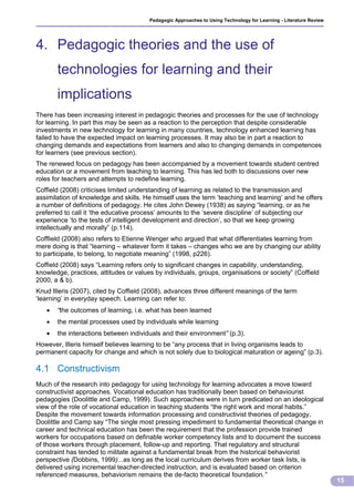 Pedagogic Approaches to Using Technology for Learning - Literature Review




4. Pedagogic theories and the use of
       technologies for learning and their
       implications
There has been increasing interest in pedagogic theories and processes for the use of technology
for learning. In part this may be seen as a reaction to the perception that despite considerable
investments in new technology for learning in many countries, technology enhanced learning has
failed to have the expected impact on learning processes. It may also be in part a reaction to
changing demands and expectations from learners and also to changing demands in competences
for learners (see previous section).
The renewed focus on pedagogy has been accompanied by a movement towards student centred
education or a movement from teaching to learning. This has led both to discussions over new
roles for teachers and attempts to redefine learning.
Coffield (2008) criticises limited understanding of learning as related to the transmission and
assimilation of knowledge and skills. He himself uses the term ‘teaching and learning’ and he offers
a number of definitions of pedagogy. He cites John Dewey (1938) as saying “learning, or as he
preferred to call it ‘the educative process’ amounts to the ‘severe discipline’ of subjecting our
experience ‘to the tests of intelligent development and direction’, so that we keep growing
intellectually and morally” (p.114).
Cofflield (2008) also refers to Etienne Wenger who argued that what differentiates learning from
mere doing is that “learning – whatever form it takes – changes who we are by changing our ability
to participate, to belong, to negotiate meaning” (1998, p226).
Coffield (2008) says “Learning refers only to significant changes in capability, understanding,
knowledge, practices, attitudes or values by individuals, groups, organisations or society” (Coffield
2000, a & b).
Knud Illeris (2007), cited by Coffield (2008), advances three different meanings of the term
‘learning’ in everyday speech. Learning can refer to:
      “the outcomes of learning, i.e. what has been learned
      the mental processes used by individuals while learning
      the interactions between individuals and their environment” (p.3).
However, Illeris himself believes learning to be “any process that in living organisms leads to
permanent capacity for change and which is not solely due to biological maturation or ageing” (p.3).

4.1 Constructivism
Much of the research into pedagogy for using technology for learning advocates a move toward
constructivist approaches. Vocational education has traditionally been based on behaviourist
pedagogies (Doolittle and Camp, 1999). Such approaches were in turn predicated on an ideological
view of the role of vocational education in teaching students “the right work and moral habits.”
Despite the movement towards information processing and constructivist theories of pedagogy,
Doolittle and Camp say “The single most pressing impediment to fundamental theoretical change in
career and technical education has been the requirement that the profession provide trained
workers for occupations based on definable worker competency lists and to document the success
of those workers through placement, follow-up and reporting. That regulatory and structural
constraint has tended to militate against a fundamental break from the historical behaviorist
perspective (Dobbins, 1999)...as long as the local curriculum derives from worker task lists, is
delivered using incremental teacher-directed instruction, and is evaluated based on criterion
referenced measures, behaviorism remains the de-facto theoretical foundation.”
                                                                                                                    15
 