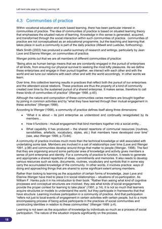 Left hand side page by Lifelong Learning UK




     4.3 Communities of practice
     Within vocational education and work based learning, there has been particular interest in
     communities of practice. The idea of communities of practice is based on situated learning theory
     that emphasises the situated nature of learning. Knowledge in this sense is generated, acquired,
     and transformed through the social interaction within such communities of practice. communities of
     practice are not conceptualised as an educational programme, but the teaching and learning that
     takes place in such a community is part of the daily practice (Attwell and Luebcke, forthcoming).
     Mark Smith (2003) has produced a useful summary of research and writings, particularly by Jean
     Lave and Etienne Wenger, on communities of practice.
     Wenger points out that we are all members of different communities of practice:
     “Being alive as human beings means that we are constantly engaged in the pursuit of enterprises
     of all kinds, from ensuring our physical survival to seeking the most lofty pleasures. As we define
     these enterprises and engage in their pursuit together, we interact with each other and with the
     world and we tune our relations with each other and with the world accordingly. In other words we
     learn.
     Over time, this collective learning results in practices that reflect both the pursuit of our enterprises
     and the attendant social relations. These practices are thus the property of a kind of community
     created over time by the sustained pursuit of a shared enterprise. It makes sense, therefore to call
     these kinds of communities of practice” (Wenger 1998, p.45).
     Although the nature and composition of these communities varies members are brought together
     by joining in common activities and by “what they have learned through their mutual engagement in
     these activities” (Wenger,1998).
     According to Wenger (1998), a community of practice defines itself along three dimensions:
             “What it is about – its joint enterprise as understood and continually renegotiated by its
              members…
             How it functions - mutual engagement that bind members together into a social entity...
             What capability it has produced – the shared repertoire of communal resources (routines,
              sensibilities, artefacts, vocabulary, styles, etc.) that members have developed over time”
              (see, also Wenger 1999, p.73-84).
     A community of practice involves much more than the technical knowledge or skill associated with
     undertaking some task. Members are involved in a set of relationships over time (Lave and Wenger
     1991, p.98) and communities develop around things that matter to people (Wenger, 1998). The fact
     that they are organising around some particular area of knowledge and activity gives members a
     sense of joint enterprise and identity. For a community of practice to function, it needs to generate
     and appropriate a shared repertoire of ideas, commitments and memories. It also needs to develop
     various resources such as tools, documents, routines, vocabulary and symbols that in some way
     carry the accumulated knowledge of the community. In other words, it involves practice: ways of
     doing and approaching things that are shared to some significant extent among members.
     Rather than looking to learning as the acquisition of certain forms of knowledge, Jean Lave and
     Etienne Wenger have tried to place it in social relationships – situations of co-participation. As
     William F. Hanks puts it in his introduction to their book: “Rather than asking what kind of cognitive
     processes and conceptual structures are involved, they ask what kinds of social engagements
     provide the proper context for learning to take place” (1991, p.14). It is not so much that learners
     acquire structures or models to understand the world, but they participate in frameworks that that
     have structure. Learning involves participation in a community of practice. And that participation
     “refers not just to local events of engagement in certain activities with certain people, but to a more
     encompassing process of being active participants in the practices of social communities and
     constructing identities in relation to these communities” (Wenger 1999: p.4).
     Learning is not seen as the acquisition of knowledge by individuals so much as a process of social
     participation. The nature of the situation impacts significantly on the process.

18
                                                                                                            18
 