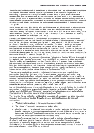 Pedagogic Approaches to Using Technology for Learning - Literature Review



“Learners inevitably participate in communities of practitioners and… the mastery of knowledge and
skill requires newcomers to move toward full participation in the socio-cultural practices of a
community. "Legitimate peripheral participation" provides a way to speak about the relations
between newcomers and old-timers, and about activities, identities, artefacts, and communities of
knowledge and practice. A person’s intentions to learn are engaged and the meaning of learning is
configured through the process of becoming a full participant in a socio-cultural practice. This social
process, includes, indeed it subsumes, the learning of knowledgeable skills” (Lave and Wenger
1991, p.29).
In this there is a concern with identity, with learning to speak, act and improvise in ways that make
sense in the community. What is more, and in contrast with learning as internalisation, learning
seen ‘as increasing participation in communities of practice concerns the whole person acting in the
world’ (Lave and Wenger 1991, p.49). The focus is on the ways in which learning is ‘an evolving,
continuously renewed set of relations’ (ibid., p.50).
Coffield (2008) draws attention to the importance of metaphor and prefers to move from the
acquisition metaphor as “the unacknowledged metaphor behind government policies in education”
(p.8) and the participation metaphor which he says “locates learning “in the simultaneous social
processes of: learning to belong to different ‘communities of practice’...; learning to recognise
changes in our identity because learning changes who we are; learning to create meaning out of
our experiences; and learning what it means to know in practice.” (p.8). From such a viewpoint, he
says, the learner is “transformed into a practitioner, a newcomer becoming an old-timer, whose
changing knowledge, skills and discourse are part of a developing identity – in short, a member of a
community of practice” (Lave and Wenger 1991, p.122).
In a study undertaken by the Institute for Prospective Technological Studies (IPTS) on ‘Pedagogical
Innovation in New Learning Communities’, Aceto et al (2010) say members of online communities
“learn by making and developing connections (intentionally or not) between ideas, experiences,
and information, and by interacting, sharing, understanding, accepting, commenting, creating and
defending their own opinions, their viewpoints, their current situations and their daily experiences.”
(p.6). Personal development, they say, “goes hand-in-hand with other forms of learning, such as
knowledge and skill acquisition for practical and professional aims” (p.6).
This approach has significant impact on the balance between pedagogical models. In the
communities they studied there was more of an emphasis on constructing and creating new
knowledge rather than the focus on teaching or acquiring codified knowledge normal to traditional
education and training environments. They found that “codified knowledge constitutes only a small
proportion of online communities’ learning activities, whereas interaction among peers leads to
knowledge sharing (often based on members’ experience) and knowledge creation (based on a mix
of codified knowledge and new knowledge collaboratively developed).”
More problematic is the issue of how much it is possible to form or even to facilitate the formation of
communities of practice and how much intervention is needed or desirable. Based on six case
studies Aceto et al (ibid.) say “little support is provided to members in structuring and scaffolding
their learning or in developing learning-to-learn competences” (p.6).
They promote the use technology and tools that encourage self-expression and social networking
to support communities of practice. They also propose a series of rubrics to develop such
communities:
      “The information available in the community must be reliable;
      The interest of community members must be kept alive;
      Members need to be educated, through codes of conduct and rules, to self-manage their
       learning processes. In communities where learning is an explicit objective, a key concern is
       to empower individuals’ learning attitudes so that management plays a decreasing role in
       steering the learning process within the community” (p.8).
Communities of practice are clearly an attractive approach to fostering informal learning and
developing work based learning. However, attempts to reconceptualise the pedagogy of
communities of practice for groups of formal learners have proved less successful: it is to be
doubted whether the practice of being a learner provides a strong enough common tie to form a
community in the way Lave and Wenger envisaged.
                                                                                                                    19
 