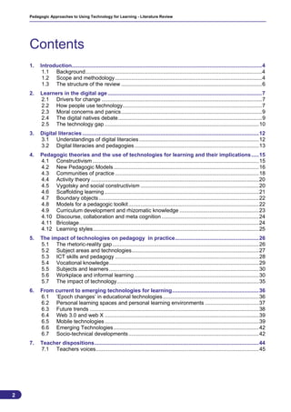 Pedagogic Approaches to Using Technology for Learning - Literature Review




    Contents
    1.   Introduction...............................................................................................................................4
          1.1 Background......................................................................................................................4
          1.2 Scope and methodology ..................................................................................................4
          1.3 The structure of the review ..............................................................................................6
    2.   Learners in the digital age .......................................................................................................7
         2.1 Drivers for change ...........................................................................................................7
         2.2 How people use technology.............................................................................................7
         2.3 Moral concerns and panics..............................................................................................9
         2.4 The digital natives debate................................................................................................9
         2.5 The technology gap .......................................................................................................10
    3.   Digital literacies ......................................................................................................................12
         3.1 Understandings of digital literacies ................................................................................12
         3.2 Digital literacies and pedagogies ...................................................................................13
    4.   Pedagogic theories and the use of technologies for learning and their implications .....15
         4.1 Constructivism ...............................................................................................................15
         4.2 New Pedagogic Models .................................................................................................16
         4.3 Communities of practice ................................................................................................18
         4.4 Activity theory ................................................................................................................20
         4.5 Vygotsky and social constructivism ...............................................................................20
         4.6 Scaffolding learning .......................................................................................................21
         4.7 Boundary objects ...........................................................................................................22
         4.8 Models for a pedagogic toolkit .......................................................................................22
         4.9 Curriculum development and rhizomatic knowledge .....................................................23
         4.10 Discourse, collaboration and meta cognition .................................................................24
         4.11 Bricolage........................................................................................................................24
         4.12 Learning styles...............................................................................................................25
    5.   The impact of technologies on pedagogy in practice........................................................26
         5.1 The rhetoric-reality gap..................................................................................................26
         5.2 Subject areas and technologies.....................................................................................27
         5.3 ICT skills and pedagogy ................................................................................................28
         5.4 Vocational knowledge....................................................................................................29
         5.5 Subjects and learners ....................................................................................................30
         5.6 Workplace and informal learning ...................................................................................30
         5.7 The impact of technology...............................................................................................35
    6.   From current to emerging technologies for learning..........................................................36
         6.1 ‘Epoch changes’ in educational technologies ................................................................36
         6.2 Personal learning spaces and personal learning environments ....................................37
         6.3 Future trends .................................................................................................................38
         6.4 Web 3.0 and web X .......................................................................................................39
         6.5 Mobile technologies .......................................................................................................39
         6.6 Emerging Technologies .................................................................................................42
         6.7 Socio-technical developments .......................................................................................42
    7.   Teacher dispositions..............................................................................................................44
         7.1 Teachers voices.............................................................................................................45




2
                                                                                                                                                   2
 