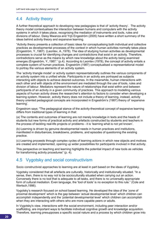 Left hand side page by Lifelong Learning UK



     4.4 Activity theory
     A further theoretical approach to developing new pedagogies is that of ‘activity theory’. The activity
     theory model contextualises the interaction between humans and computers with the activity
     systems in which it takes place, recognising the mediation of instruments and tools, rules and
     divisions of labour. Daisy Mwanza and Yrjö Engeström (2005) have written a short summary of the
     ideas behind activity theory and expansive learning.
     “Activity theory presents a collection of basic ideas for conceptualising both individual and collective
     practices as developmental processes of the context in which human activities normally takes place
     (Engeström, Y.,1987) (Leontev, A.,1978). The idea of studying human activities as developmental
     processes is crucial for identifying changes and contradictions that exist in an activity. Therefore,
     contradictions serve as the means by which new knowledge about the activity being examined
     emerges (Engeström, Y.,1987.” (p.4). According to Leontev (1978), the concept of activity entails a
     complete system of human practices. Engeström (1987) conceptualised a representational model
     to portray the various elements of an activity system.
     The ‘activity triangle model’ or activity system representationally outlines the various components of
     an activity system into a unified whole. Participants in an activity are portrayed as subjects
     interacting with objects to achieve desired outcomes. In the meanwhile, human interactions with
     each other and with objects of the environment are mediated through the use of tools, rules and
     division of labour. Mediators represent the nature of relationships that exist within and between
     participants of an activity in a given community of practices. This approach to modelling various
     aspects of human activity draws the researcher’s attention to factors to consider when developing a
     learning system. However, activity theory does not include a theory of learning, instead, activity
     theory oriented pedagogical concepts are incorporated in Engeström’s (1987) theory of ‘expansive
     learning’.
     Engestrom says: "The pedagogical stance of the activity-theoretical concept of expansive learning
     differs from traditional types of learning in that:
     (a) The contents and outcomes of learning are not merely knowledge in texts and the heads of
     students but new forms of practical activity and artefacts constructed by students and teachers in
     the process of tackling real-life projects or problems - it is ‘learning what is not yet known’.
     (b) Learning is driven by genuine developmental needs in human practices and institutions,
     manifested in disturbances, breakdowns, problems, and episodes of questioning the existing
     practice.
     (c) Learning proceeds through complex cycles of learning actions in which new objects and motives
     are created and implemented, opening up wider possibilities for participants involved in that activity.
     This perspective on teaching and learning highlights the potential impact of new tools as vehicles
     for transforming activity procedures” (p. 4).

     4.5 Vygotsky and social constructivism
     Socio constructivist approaches to learning are at least in part based on the ideas of Vygotsky.
     Vygotsky considered that all artefacts are culturally, historically and institutionally situated. “In a
     sense, then, there is no way not to be socioculturally situated when carrying out an action.
     Conversely there is no tool that is adequate to all tasks, and there is no universally appropriate
     form of cultural mediation. Even language, the 'tool of tools' is no exception to this rule.” (Cole and
     Wertsch,1996).
     Vygotsky’s research focused on school based learning. He developed the idea of the ‘zone of
     proximal development’ which is the gap between ‘actual developmental level’ which children can
     accomplish independently and the ‘potential developmental level’ which children can accomplish
     when they are interacting with others who are more capable peers or adults.
     In Vygotsky's view, interactions with the social environment, including peer interaction and/or
     scaffolding, are important ways to facilitate individual cognitive growth and knowledge acquisition.
     Therefore, learning presupposes a specific social nature and a process by which children grow into
20
                                                                                                           20
 