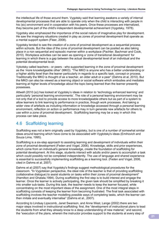 Pedagogic Approaches to Using Technology for Learning - Literature Review



the intellectual life of those around them. Vygotsky said that learning awakens a variety of internal
developmental processes that are able to operate only when the child is interacting with people in
his (sic) environment and in cooperation with his peers. Once these processes are internalized,
they become part of the child's independent developmental achievement (Vygotsky, 1978).
Vygotsky also emphasized the importance of the social nature of imaginative play for development.
He saw the imaginary situations created in play as zones of proximal development that operate as
a mental support system (Fleer, 2008).
Vygotsky tended to see the creation of a zone of proximal development as a sequential process
within schools. But the idea of the zone of proximal development can be posited as also taking
place in a non sequential and episodic manner within a workplace (Pachler, Bachmair and Cook,
2010). Workplace activities can be seen as opening a ‘zone of transitional development’ for
learning in which there is a gap between the actual developmental level of an individual and the
potential developmental level.
Vykotsky called teachers - or peers - who supported learning in the zone of proximal development
as the ‘more knowledgeable other’ (MKO). “The MKO is anyone who has a better understanding or
a higher ability level than the leaner particularly in regards to a specific task, concept or process.
Traditionally the MKO is thought of as a teacher, an older adult or a peer” (Dahms et al, 2010). But
the MKO can also be viewed as a learning object or social software which embodies and mediates
learning at higher levels of knowledge about the topic being learned than the learner presently
possesses.
Attwell (2010 (a)) has looked at Vygotsky’s ideas in relation to ‘technology enhanced learning’ and
particularly ‘personal learning environments’. The role of a personal learning environment may be
not only that of a tool to provide access to more knowledgeable others but as part of a system to
allow learners to link learning to performance in practice, though work processes. And taking a
wider view of artefacts as including information or knowledge accessed through a personal learning
environment, reflection on action or performance may in turn generate new artefacts for others to
use within a zone of proximal development. Scaffolding learning may be a way in which this
process can take place.

4.6 Scaffolding learning
Scaffolding was not a term originally used by Vygotsky, but is one of a number of somewhat similar
ideas around learning which have come to be associated with Vygtotsky's ideas (Emihovich and
Souza Lima, 1995).
Scaffolding is a six-step approach to assisting learning and development of individuals within their
zone of proximal development (Feden and Vogel, 2006). Knowledge, skills and prior experiences,
which come from an individual's general knowledge, create the foundation of scaffolding for
potential development. At this stage, students interact with adults and/or peers to accomplish a task
which could possibly not be completed independently. The use of language and shared experience
is essential to successfully implementing scaffolding as a learning tool. (Feden and Vogel, 2006,
cited in Dahms et al, 2007).
Dahms et al (2007) say that Vygotsky's findings suggest methodological procedures for the
classroom. "In Vygotskian perspective, the ideal role of the teacher is that of providing scaffolding
(collaborative dialogue) to assist students on tasks within their zones of proximal development”
(Hamilton and Ghatala,1994). During scaffolding the first step is to build interest and engage the
learner. Once the learner is actively participating, the given task should be simplified by breaking it
into smaller sub-tasks. During this task, the teacher needs to keep the learner focused, while
concentrating on the most important ideas of the assignment. One of the most integral steps in
scaffolding consists of keeping the learner from becoming frustrated. The final task associated with
scaffolding involves the teacher modelling possible ways of completing tasks, which the learner can
then imitate and eventually internalise” (Dahms et al., 2007).
According to Lindsay Lipscomb, Janet Swanson, and Anne West, Lange (2002) there are two
major steps involved in instructional scaffolding: first, the “development of instructional plans to lead
the students from what they already know to a deep understanding of new material,” and second,
the “execution of the plans, wherein the instructor provides support to the students at every step of
                                                                                                                     21
 
