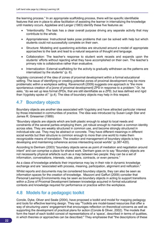 Left hand side page by Lifelong Learning UK



     the learning process.” In an appropriate scaffolding process, there will be specific identifiable
     features that are in place to allow facilitation of assisting the learner in internalizing the knowledge
     until mastery occurs. Applebee and Langer (1983) identify these five features as:
             “Intentionality: The task has a clear overall purpose driving any separate activity that may
              contribute to the whole.
             Appropriateness: Instructional tasks pose problems that can be solved with help but which
              students could not successfully complete on their own.
             Structure: Modeling and questioning activities are structured around a model of appropriate
              approaches to the task and lead to a natural sequence of thought and language.
             Collaboration: The teacher’s response to student work recasts and expands upon the
              students’ efforts without rejecting what they have accomplished on their own. The teacher’s
              primary role is collaborative rather than evaluative.
             Internalization: External scaffolding for the activity is gradually withdrawn as the patterns are
              internalized by the students” (p. 6).
     Vygotsky conceived of the idea of zones of proximal development within a formal educational
     setting. The issue of identifying or creating potential zones of proximal development may be more
     problematic within a workplace setting. Ravenscroft (2009) suggests one approach is “the more
     spontaneous creation of a [zone of proximal development] ZPD in response to a problem.” Or, he
     asks, “do we set up less formal ZPDs, that are still identifiable as a ZPD, but less defined and rigid
     than Vygotsky spoke of.” (p.4). The idea of boundary objects may help in this respect.

     4.7 Boundary objects
     Boundary objects are another idea associated with Vygotsky and have attracted particular interest
     by those interested in communities of practice. The idea was introduced by Susan Leigh Star and
     James R. Griesemer (1989):
     “Boundary objects are objects which are both plastic enough to adapt to local needs and
     constraints of the several parties employing them, yet robust enough to maintain a common identity
     across sites. They are weakly structured in common use, and become strongly structured in
     individual-site use. They may be abstract or concrete. They have different meanings in different
     social worlds but their structure is common enough to more than one world to make them
     recognizable means of translation. The creation and management of boundary objects is key in
     developing and maintaining coherence across intersecting social worlds” (p.387-420).
     According to Denham (2003) “boundary objects serve as point of mediation and negotiation around
     intent” and can comprise a place for shared work. Denham goes on to say “Boundary objects are
     not necessarily physical artefacts such as a map between two people: they can be a set of
     information, conversations, interests, rules, plans, contracts, or even persons.”
     As a class of knowledge artefacts their importance may lay in their role in dynamic knowledge
     exchange and are “associated with process, meaning, participation, alignment and reification.”
     Whilst reports and documents may be considered boundary objects, they can also be seen as
     information spaces for the creation of knowledge. Mazzoni and Gaffuri (2009) consider that
     Personal Learning Environments may be seen as boundary objects in acting to support transitions
     within a Zone of Proximal Development between knowledge acquired in formal educational
     contexts and knowledge required for performance or practice within the workplace.

     4.8 Models for a pedagogic toolkit
     Conole, Dyke, Oliver and Seale (2004), have proposed a toolkit and model for mapping pedagogy
     and tools for effective learning design. They say "Toolkits are model-based resources that offer a
     way of structuring users’ engagement that encourages reflection on theoretical concerns as well as
     supporting the development of practical plans for action (Conole & Oliver, 2002). The models that
     form the heart of each toolkit consist of representations of a ‘space’, described in terms of qualities,
     in which theories or approaches can be described." They emphasise that "the descriptions of these
22
                                                                                                            22
 