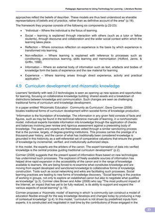Pedagogic Approaches to Using Technology for Learning - Literature Review



approaches reflect the beliefs of describer. These models are thus best understood as sharable
representations of beliefs and of practice, rather than as definitive account of the area" (p.18).
The framework they propose consists of the following six components (p.22-23):
      “Individual – Where the individual is the focus of learning.
      Social – learning is explained through interaction with others (such as a tutor or fellow
       students), through discourse and collaboration and the wider social context within which the
       learning takes place.
      Reflection – Where conscious reflection on experience is the basis by which experience is
       transformed into learning.
      Non-reflection – Where learning is explained with reference to processes such as
       conditioning, preconscious learning, skills learning and memorisation (Holford, Jarvis, &
       Griffin, 1998).
      Information – Where an external body of information such as text, artefacts and bodies of
       knowledge form the basis of experience and the raw material for learning.
      Experience – Where learning arises through direct experience, activity and practical
       application.”

4.9 Curriculum development and rhizomatic knowledge
Learners' familiarity with web 2.0 technologies is seen as opening up new spaces and opportunities
for learning, focusing on collaborative knowledge building; shared assets and a breakdown of
distinctions between knowledge and communication. Such changes are seen as challenging
traditional forms of curriculum and knowledge development.
In a paper entitled ‘Rhizomatic Education : Community as Curriculum’, Dave Cormier (2008)
locates traditional forms of curriculum development within societal forms of knowledge production.
“Information is the foundation of knowledge. The information in any given field consists of facts and
figures, such as may be found in the technical reference manuals of learning; in a nonrhizomatic
model, individual experts translate information into knowledge through the application of checks
and balances involving peer review and rigorous assessment against a preexisting body of
knowledge. The peers and experts are themselves vetted through a similar sanctioning process
that is the purview, largely, of degree-granting institutions. This process carries the prestige of a
thousand-year history, and the canon of what has traditionally been considered knowledge is
grounded in this historicity as a self-referential set of comparative valuations that ensure the growth
of knowledge by incremental, verified, and institutionally authorized steps.
In this model, the experts are the arbiters of the canon. The expert translation of data into verified
knowledge is the central process guiding traditional curriculum development” (p.2).
Cormier (2008) suggests that the present speed of information flows based on new technologies
has undermined such processes. The explosion of freely available sources of information has
helped drive rapid expansion in the accessibility of the canon and in the range of knowledge
available to learners. We are being forced to re-examine what constitutes knowledge and are
moving from expert developed and sanctioned knowledge to collaborative forms of knowledge
construction. Tools such as social networking and wikis are facilitating such processes. Social
learning practices are leading to new forms of knowledge discovery. “Social learning is the practice
of working in groups, not only to explore an established canon but also to negotiate what qualifies
as knowledge” (p.3). Cormier cites Brown and Adler (2008) who say "The most profound impact of
the Internet, an impact that has yet to be fully realized, is its ability to support and expand the
various aspects of social learning" (p.18).
Cormier proposes a ‘rhizomatic model’ of learning in which “a community can construct a model of
education flexible enough for the way knowledge develops and changes today by producing a map
of contextual knowledge” (p.4). In this model, “curriculum is not driven by predefined inputs from
experts; it is constructed and negotiated in real time by the contributions of those engaged in the

                                                                                                                     23
 