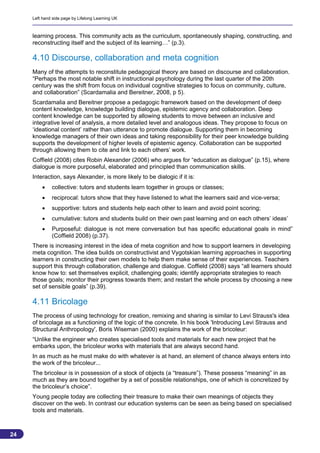 Left hand side page by Lifelong Learning UK



     learning process. This community acts as the curriculum, spontaneously shaping, constructing, and
     reconstructing itself and the subject of its learning…” (p.3).

     4.10 Discourse, collaboration and meta cognition
     Many of the attempts to reconstitute pedagogical theory are based on discourse and collaboration.
     “Perhaps the most notable shift in instructional psychology during the last quarter of the 20th
     century was the shift from focus on individual cognitive strategies to focus on community, culture,
     and collaboration” (Scardamalia and Bereitner, 2008, p 5).
     Scardamalia and Bereitner propose a pedagogic framework based on the development of deep
     content knowledge, knowledge building dialogue, epistemic agency and collaboration. Deep
     content knowledge can be supported by allowing students to move between an inclusive and
     integrative level of analysis, a more detailed level and analogous ideas. They propose to focus on
     ‘ideational content’ rather than utterance to promote dialogue. Supporting them in becoming
     knowledge managers of their own ideas and taking responsibility for their peer knowledge building
     supports the development of higher levels of epistemic agency. Collaboration can be supported
     through allowing them to cite and link to each others’ work.
     Coffield (2008) cites Robin Alexander (2006) who argues for “education as dialogue” (p.15), where
     dialogue is more purposeful, elaborated and principled than communication skills.
     Interaction, says Alexander, is more likely to be dialogic if it is:
             collective: tutors and students learn together in groups or classes;
             reciprocal: tutors show that they have listened to what the learners said and vice-versa;
             supportive: tutors and students help each other to learn and avoid point scoring;
             cumulative: tutors and students build on their own past learning and on each others’ ideas’
             Purposeful: dialogue is not mere conversation but has specific educational goals in mind”
              (Coffield 2008) (p.37).
     There is increasing interest in the idea of meta cognition and how to support learners in developing
     meta cognition. The idea builds on constructivist and Vygotskian learning approaches in supporting
     learners in constructing their own models to help them make sense of their experiences. Teachers
     support this through collaboration, challenge and dialogue. Coffield (2008) says “all learners should
     know how to: set themselves explicit, challenging goals; identify appropriate strategies to reach
     those goals; monitor their progress towards them; and restart the whole process by choosing a new
     set of sensible goals” (p.39).

     4.11 Bricolage
     The process of using technology for creation, remixing and sharing is similar to Levi Strauss's idea
     of bricolage as a functioning of the logic of the concrete. In his book 'Introducing Levi Strauss and
     Structural Anthropology', Boris Wiseman (2000) explains the work of the bricoleur:
     “Unlike the engineer who creates specialised tools and materials for each new project that he
     embarks upon, the bricoleur works with materials that are always second hand.
     In as much as he must make do with whatever is at hand, an element of chance always enters into
     the work of the bricoleur...
     The bricoleur is in possession of a stock of objects (a “treasure”). These possess “meaning” in as
     much as they are bound together by a set of possible relationships, one of which is concretized by
     the bricoleur’s choice”.
     Young people today are collecting their treasure to make their own meanings of objects they
     discover on the web. In contrast our education systems can be seen as being based on specialised
     tools and materials.



24
                                                                                                          24
 