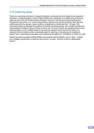 Pedagogic Approaches to Using Technology for Learning - Literature Review




4.12 Learning styles
There is a surprising emphasis in research literature, particularly by technology driven projects in
education, on learning styles. Frank Coffield (2008) who undertook an in depth study of learning
styles as part of the UK Social Science Research Council’s Teaching and Learning Research
Programme says there is no “convincing evidence that learners can be divided by their learning
preferences into four groups: visual, auditory, kinaesthetic or tactile learners.” He says “this
movement allows its disciples the pretence of student-centred teaching, and it neatly transfers the
responsibility of students’ failure to learn to tutors, eg ‘You didn’t match your teaching style to their
learning styles’” (p.32). Coffield refers to his previous research which found that “there is no
evidence that the model is either a desirable basis for learning or the best use of investment,
teacher time, initial teacher education and professional development” (Coffield et al. 2004 (a), p35).
Rather than learning styles Coffield (2008) recommends Noel Entwistle’s use of ‘deep’, ‘surface’
and ‘strategic’ approaches to learning, terms which, he says, “provide us with an appropriate
lexicon.”




                                                                                                                     25
 