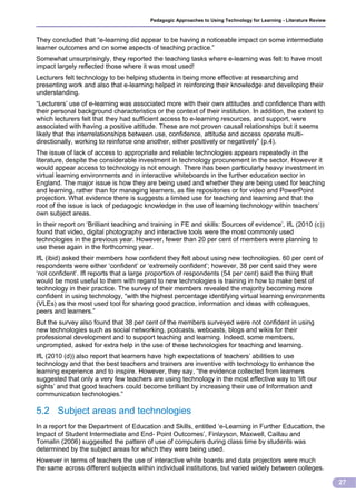 Pedagogic Approaches to Using Technology for Learning - Literature Review



They concluded that “e-learning did appear to be having a noticeable impact on some intermediate
learner outcomes and on some aspects of teaching practice.”
Somewhat unsurprisingly, they reported the teaching tasks where e-learning was felt to have most
impact largely reflected those where it was most used!
Lecturers felt technology to be helping students in being more effective at researching and
presenting work and also that e-learning helped in reinforcing their knowledge and developing their
understanding.
“Lecturers’ use of e-learning was associated more with their own attitudes and confidence than with
their personal background characteristics or the context of their institution. In addition, the extent to
which lecturers felt that they had sufficient access to e-learning resources, and support, were
associated with having a positive attitude. These are not proven causal relationships but it seems
likely that the interrelationships between use, confidence, attitude and access operate multi-
directionally, working to reinforce one another, either positively or negatively” (p.4).
The issue of lack of access to appropriate and reliable technologies appears repeatedly in the
literature, despite the considerable investment in technology procurement in the sector. However it
would appear access to technology is not enough. There has been particularly heavy investment in
virtual learning environments and in interactive whiteboards in the further education sector in
England. The major issue is how they are being used and whether they are being used for teaching
and learning, rather than for managing learners, as file repositories or for video and PowerPoint
projection. What evidence there is suggests a limited use for teaching and learning and that the
root of the issue is lack of pedagogic knowledge in the use of learning technology within teachers’
own subject areas.
In their report on ‘Brilliant teaching and training in FE and skills: Sources of evidence’, IfL (2010 (c))
found that video, digital photography and interactive tools were the most commonly used
technologies in the previous year. However, fewer than 20 per cent of members were planning to
use these again in the forthcoming year.
IfL (ibid) asked their members how confident they felt about using new technologies. 60 per cent of
respondents were either ‘confident’ or ‘extremely confident’; however, 38 per cent said they were
‘not confident’. Ifl reports that a large proportion of respondents (54 per cent) said the thing that
would be most useful to them with regard to new technologies is training in how to make best of
technology in their practice. The survey of their members revealed the majority becoming more
confident in using technology, “with the highest percentage identifying virtual learning environments
(VLEs) as the most used tool for sharing good practice, information and ideas with colleagues,
peers and learners.”
But the survey also found that 38 per cent of the members surveyed were not confident in using
new technologies such as social networking, podcasts, webcasts, blogs and wikis for their
professional development and to support teaching and learning. Indeed, some members,
unprompted, asked for extra help in the use of these technologies for teaching and learning.
IfL (2010 (d)) also report that learners have high expectations of teachers’ abilities to use
technology and that the best teachers and trainers are inventive with technology to enhance the
learning experience and to inspire. However, they say, “the evidence collected from learners
suggested that only a very few teachers are using technology in the most effective way to ‘lift our
sights’ and that good teachers could become brilliant by increasing their use of Information and
communication technologies.”

5.2 Subject areas and technologies
In a report for the Department of Education and Skills, entitled ‘e-Learning in Further Education, the
Impact of Student Intermediate and End- Point Outcomes’, Finlayson, Maxwell, Caillau and
Tomalin (2006) suggested the pattern of use of computers during class time by students was
determined by the subject areas for which they were being used.
However in terms of teachers the use of interactive white boards and data projectors were much
the same across different subjects within individual institutions, but varied widely between colleges.

                                                                                                                      27
 