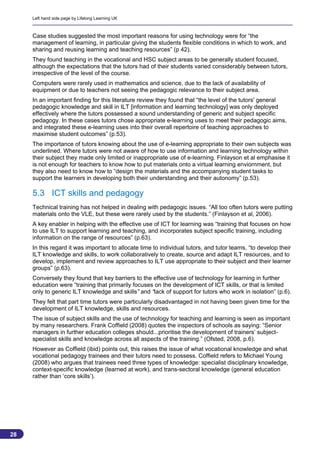 Left hand side page by Lifelong Learning UK



     Case studies suggested the most important reasons for using technology were for “the
     management of learning, in particular giving the students flexible conditions in which to work, and
     sharing and reusing learning and teaching resources” (p 42).
     They found teaching in the vocational and HSC subject areas to be generally student focused,
     although the expectations that the tutors had of their students varied considerably between tutors,
     irrespective of the level of the course.
     Computers were rarely used in mathematics and science, due to the lack of availability of
     equipment or due to teachers not seeing the pedagogic relevance to their subject area.
     In an important finding for this literature review they found that “the level of the tutors' general
     pedagogic knowledge and skill in ILT [information and learning technology] was only deployed
     effectively where the tutors possessed a sound understanding of generic and subject specific
     pedagogy. In these cases tutors chose appropriate e-learning uses to meet their pedagogic aims,
     and integrated these e-learning uses into their overall repertoire of teaching approaches to
     maximise student outcomes” (p.53).
     The importance of tutors knowing about the use of e-learning appropriate to their own subjects was
     underlined. Where tutors were not aware of how to use information and learning technology within
     their subject they made only limited or inappropriate use of e-learning. Finlayson et al emphasise it
     is not enough for teachers to know how to put materials onto a virtual learning enviornment, but
     they also need to know how to “design the materials and the accompanying student tasks to
     support the learners in developing both their understanding and their autonomy” (p.53).

     5.3 ICT skills and pedagogy
     Technical training has not helped in dealing with pedagogic issues. “All too often tutors were putting
     materials onto the VLE, but these were rarely used by the students.” (Finlayson et al, 2006).
     A key enabler in helping with the effective use of ICT for learning was “training that focuses on how
     to use ILT to support learning and teaching, and incorporates subject specific training, including
     information on the range of resources” (p.63).
     In this regard it was important to allocate time to individual tutors, and tutor teams, “to develop their
     ILT knowledge and skills, to work collaboratively to create, source and adapt ILT resources, and to
     develop, implement and review approaches to ILT use appropriate to their subject and their learner
     groups” (p.63).
     Conversely they found that key barriers to the effective use of technology for learning in further
     education were “training that primarily focuses on the development of ICT skills, or that is limited
     only to generic ILT knowledge and skills” and “lack of support for tutors who work in isolation” (p.6).
     They felt that part time tutors were particularly disadvantaged in not having been given time for the
     development of ILT knowledge, skills and resources.
     The issue of subject skills and the use of technology for teaching and learning is seen as important
     by many researchers. Frank Coffield (2008) quotes the inspectors of schools as saying: “Senior
     managers in further education colleges should...prioritise the development of trainers’ subject-
     specialist skills and knowledge across all aspects of the training.” (Ofsted, 2008, p.6).
     However as Coffield (ibid) points out, this raises the issue of what vocational knowledge and what
     vocational pedagogy trainees and their tutors need to possess. Coffield refers to Michael Young
     (2008) who argues that trainees need three types of knowledge: specialist disciplinary knowledge,
     context-specific knowledge (learned at work), and trans-sectoral knowledge (general education
     rather than ‘core skills’).




28
                                                                                                            28
 