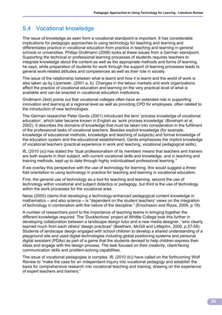 Pedagogic Approaches to Using Technology for Learning - Literature Review




5.4 Vocational knowledge
The issue of knowledge as seen form a vocational standpoint is important. It has considerable
implications for pedagogic approaches to using technology for teaching and learning and
differentiates practice in vocational education from practice in teaching and learning in general
schools or universities. Philipp Grollmann (2008) looks at these issues from a German standpoint.
Supporting the technical or professional learning processes of students requires teachers to
integrate knowledge about the content as well as the appropriate methods and forms of learning,
he says, while preparation of students for work through the support of learning processes leads to
general work-related attitudes and competences as well as their role in society.
The issue of the relationship between what is learnt and how it is learnt and the world of work is
also taken up by Lipsmeier, (2001 a, b). Changes in the labour markets and work organizations
affect the practice of vocational education and learning on the very practical level of what is
available and can be enacted in vocational education institutions.
Grollmann (ibid) points out that vocational colleges often have an extended role in supporting
innovation and learning at a regional level as well as providing CPD for employees, often related to
the introduction of new technologies.
The German researcher Peter Gerds (2001) introduced the term ‘process knowledge of vocational
education’, which later became known in English as ‘work process knowledge’ (Boreham et al,
2002). It describes the domains of knowledge that must be taken into consideration in the fulfilment
of the professional tasks of vocational teachers. Besides explicit knowledge (for example,
knowledge of educational methods, knowledge and teaching of subjects) and formal knowledge of
the education system and the educational establishment, Gerds emphasizes the implicit knowledge
of vocational teachers (practical experience in work and teaching, vocational pedagogical skills).
IfL (2010 (a)) has stated the “dual professionalism of its members means that teachers and trainers
are both experts in their subject, with current vocational skills and knowledge, and in teaching and
training methods, kept up to date through highly individualised professional learning.”
If we overlay this perspective with the use of technology for learning, this would suggest a three-
fold orientation to using technology in practice for teaching and learning in vocational education.
First, the general use of technology as a tool for teaching and learning, second the use of
technology within vocational and subject didactics or pedagogy, but third is the use of technology
within the work processes for the vocational area.
Neiss (2005) claims that developing a technology-enhanced pedagogical content knowledge in
mathematics – and also science – is “dependent on the student teachers‘ views on the integration
of technology in combination with the nature of the discipline.” (Enochsson and Rizza, 2009, p.19).
A number of researchers point to the importance of teaching teams in bringing together the
different knowledge required. The 'Ducktectives' project at Whittle College took this further in
developing collaboration between a landscape design tutor and a new media designer, “who clearly
learned much from each others' design practices” (Beetham, McGill and Littlejohn, 2009, p.57-58).
Students of landscape design engaged with school children to develop a shared understanding of a
playground site and used digital technologies including global positioning systems and personal
digital assistant (PDAs) as part of a game that the students devised to help children express their
ideas and engage with the design process. The task focused on their creativity, client-facing
communication skills and problem-solving capabilities.
The issue of vocational pedagogies is complex. IfL (2010 (b)) have called on the forthcoming Wolf
Review to “make the case for an independent inquiry into vocational pedagogy and establish the
basis for comprehensive research into vocational teaching and training, drawing on the experience
of expert teachers and trainers.”




                                                                                                                    29
 