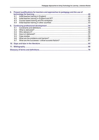 Pedagogic Approaches to Using Technology for Learning - Literature Review




8.    Present qualifications for teachers and approaches to pedagogy and the use of
      technology for learning..........................................................................................................49
       8.1 Initial teacher training in England...................................................................................49
       8.2 Initial teacher training in England and ICT.....................................................................50
       8.3 Course based training and the workplace .....................................................................52
       8.4 Initial teacher training in other countries ........................................................................53
9.    Continuing professional development .................................................................................55
      9.1 Constraints and definitions ............................................................................................55
      9.2 What is delivered? .........................................................................................................55
      9.3 Who delivers it? .............................................................................................................56
      9.4 How is it delivered?........................................................................................................57
      9.5 Case studies ..................................................................................................................58
      9.6 What are the problems and barriers? ............................................................................59
      9.7 What are the successes / critical success factors? .......................................................61
10. Gaps and bias in the literature ..............................................................................................65
11. Bibliography............................................................................................................................68
Glossary of terms and definitions................................................................................................78
 