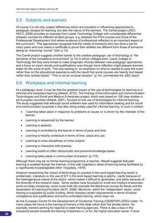 Left hand side page by Lifelong Learning UK




     5.5 Subjects and learners
     Of course it is not only subject differences which are important in influencing approaches to
     pedagogic designs for learning, but also the nature of the learners. The Camel project (JISC/
     HEFC, 2006) provides an example from Leeds Technology College with considerable differences
     between courses for different student groups, e.g. between the Print courses and those of the
     Professional Development Unit where evidence of professional reflection is an important aspect of
     the curriculum. “The approaches recognise that the needs of someone who has done a job for
     many years and now needs a certificate to prove their abilities are different from those of someone
     taking an ‘improving’ course” (ibid, p.15).
     The Camel project suggests another barrier to the creative pedagogic use of technology is “the
     demands of the competitive environment” (p.14) in which colleges exist. Leeds College of
     Technology felt they were forced to make pragmatic choices between new pedagogic approaches
     and a focus on exam results and qualifications even though more reflection might prepare learners
     better for the world of work. This was leading to “an emphasis on what is needed to pass the exam
     rather than on the educational experience with the result that some courses are heavily text based
     rather than activity based.” “This is not an unusual situation” (p.14), commented the JISC report.

     5.6 Workplace and informal learning
     At a pedagogic level, it may be that the greatest impact of the use of technologies for learning is in
     informal and workplace learning (Attwell, 2010). The findings of the Information and Communication
     Technologies and Small and Medium Enterprises project, which was based on 106 case studies in
     six European countries (Attwell, 2007), focused on the use of technologies for informal learning.
     The study suggested that although social software was used for information seeking and for social
     and communication purposes it was also being widely used for informal learning. In such a context:
             “Learning takes place in response to problems or issues or is driven by the interests of the
              learner;
             Learning is sequenced by the learner;
             Learning is episodic;
             Learning is controlled by the learner in terms of pace and time;
             Learning is heavily contextual in terms of time, place and use;
             Learning is cross disciplinary or cross subject;
             Learning is interactive with practice;
             Learning builds on often idiosyncratic and personal knowledge bases;
             Learning takes place in communities of practice” (p.172).
     Although there may be no formal learning programme or teacher, Attwell suggests that peer
     learning is enabled though the Internet, in line with Vygotsky’s ideas of learning being facilitated by
     a ‘significantly knowledgeable other’ (Vygotsky, 1978).
     However researching the impact of technology on practice in the work based learning sector is
     problematic. Literature on the use of ICT in the work based learning is patchy - partly because of
     the heterogeneous nature of the sector, which makes it difficult to generalise, and partly because of
     the diversity of the research base. Some studies have focussed on small and medium enterprises,
     some on large companies, some cover both (for example the Mackinnon survey for Becta and the
     Association of Learning Providers (ALP), 2006). Moreover, within the ‘independent’ sector, some
     training is supported by public funding, which imposes certain requirements in terms of trainer
     competence and qualification and some (unfunded) training, which does not.
     As the European Centre for the Development of Vocational Training (CEDEFOP) (2003) notes: “In
     many cases the focus is the training of trainers in the state rather than the private sector, for
     example, trainers working for regional or state training agencies. There is also a bias in the
     [research] sample towards the training of teachers in, or for, the higher education sector. Future
30
                                                                                                          30
 