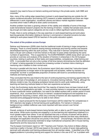 Pedagogic Approaches to Using Technology for Learning - Literature Review



research may need to focus on trainers working and training in the private sector, both SME and
corporate.”
Also, many of the cutting edge researchers involved in work-based learning are outside the UK
where vocational education and training (VET) research is better established and there are major
differences in work organisation, vocational cultures and labour market regulation between
countries which make it difficult to draw useful conclusions.
Another problem has been a growing criticism of the validity and reliability of some of the large
scale transnational research projects into the training of trainers - notably that sample sizes are not
big enough and data capture categories are too crude to reflect significant national diversity.
Finally, there is some ambiguity in the way searches on work-based learning and work place
learning generate information relating to training in commercial or industrial concerns but also
relating to work-place based CPD for teachers in the public education system.

The extent of the problem across Europe

Deitmer and Heinemann (2009) claim that the traditional model of training in large companies is
changing. There is a trend towards closing training workshops and training centres and towards
decentralised learning within the work process. They note that in German companies there has
been a 30 per cent cutback in full time trainers in the last 10 years whilst maintaining the same
numbers of apprentices. This is supported by The EUROTRAINER I (2008) study which set out to
provide an overview and analysis of the situation of trainers in enterprises in the 32 European
countries, looking in particular at their tasks and responsibilities, competences, initial training and
CPD. It concluded that not only is the number of full time trainers diminishing but that the definition
of ‘trainer’ is being expanded to include the increasing number of workers have a training or
mentoring role in addition to their normal work.
Running in parallel with this trend, the Eurotrainer report (ibid) also noted that “instruction-based
training approaches no longer seem to be appropriate and accepted, neither by trainees nor
companies” but that “a considerable proportion of trainers still revert to conventional learning
methods and training styles”.
They concluded that this was linked to the lack of continuing learning and training opportunities for
trainers and lack of knowledge of, and access to, innovative training methods. That is, although the
delivery model is new, the emerging workplace trainers tend to work quite traditionally, using
teaching and learning methods based on their own experience as learners.
In fact, the Eurotrainer study also found that “the majority of trainers have not been trained at all”
and “In terms of qualifications and skills...in most countries trainers in companies are not expected
to have a particular trainer qualification, but need to be skilled workers with a certain period of work
experience...thus, countries tend to focus on trainers’ vocational background and expertise as a
prerequisite for becoming a trainer, while only a minority of trainers are also expected to have
received some pedagogical training to be able to train others.”
Similarly, a report produced for the European Commission (2010) noted that “for competences in
VET, teachers rely largely on formal training and qualifications. For trainers in industry, a
background as a skilled craftsman was more important with less concern over formal
qualifications.”
Overall, evidence of work-based trainers being familiar with or able to use ICT-based training tools
was scarce. While some countries are engaging in on-line learning and networking initiatives to a
much greater extent than others “it can be expected that only a minority of trainers will be able to
use such tools. Thus, the development of alternative training materials and their easy distribution,
exchange and application should be one priority in the future”. Unsurprisingly, the trainers who did
use ICT were almost exclusively restricted to large multinational companies with in house training
departments and the resources to invest.
The European Commission report on ‘VET Teachers and Trainers: Key Actors to Make Lifelong
Learning a reality in Europe’ (2010) was based on the output of a series of seven data-gathering
seminars with education and training professionals from all member states. It identified one of the
biggest problems in providing training and support for trainers in the use of ICT as “a problem with
                                                                                                                     31
 