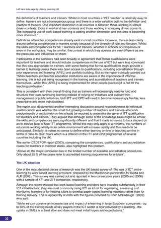 Left hand side page by Lifelong Learning UK



     the definitions of teachers and trainers. Whilst in most countries a ‘VET teacher’ is relatively easy to
     define, trainers are not a homogenous group and there is a wide variation both in the definition and
     practice of trainers. One important distinction in all counties is between those working in school
     driven contexts, those in market driven contexts and those working in company driven contexts.
     The increasing use of work based learning is adding another dimension and this area is becoming
     more dominant.”
     Definitions of teacher competences already exist in most countries. However, there is less clarity
     around defining competences in trainers simply because of the diversity of role and function. Whilst
     the skills and competences for VET teachers and trainers, whether in schools or companies or
     even in the workplace, may be similar, the context in which they operate are very different as are
     the pressures and influences on them.
     Participants at the seminars had been broadly in agreement that formal qualifications were
     important for teachers and should include competences in the use of ICT but were less convinced
     that this was appropriate for trainers, with some feeling that formal qualifications might provide a
     barrier to learning unless there was open access to qualifications, including accreditation through
     prior experience and learning (APEL) and portfolio building. But as the report ironically pointed out
     “Whilst teachers and teacher education institutions are aware of the importance of informal
     learning, this is not yet being recognised in the training and accreditation of teachers and trainers
     themselves...whilst this [APEL] is being implemented for other people [sectors] it is not for the
     teaching profession.”
     This is consistent with their overall finding that as trainers will increasingly need to fund and
     structure their own continuing learning instead of relying on initiatives and support from
     management or public initiatives, both ITT and CPD will need to become increasingly flexible, less
     prescriptive and more individualised.
     The report also documented another interesting discussion around responsiveness to individual
     realities which was whether the small but growing number of teachers and trainers who work
     predominantly or exclusively on-line should be required to undertake the general ITT qualification
     for teachers and trainers. They argued that although some of the knowledge base might be similar,
     the skills and competences were significantly different and that it made no sense to be a student on
     an in-service face-to-face ITT programme. Whilst this may only apply to a minority, the numbers of
     educators working wholly in an online environment will increase rapidly and this needs to be
     anticipated. Similarly, it makes no sense to define either learning on-line or teaching on-line in
     terms of ‘face-to-face’ hours which is a criterion in the ITT and CPD programmes of several
     countries including the UK.
     The earlier CEDEFOP report (2003), comparing the competences, qualifications and accreditation
     routes for teachers in member states, also highlighted this problem.
     “Above all, the major conclusion lies in the limited number of available accreditation procedures.
     Only about 25 % of the cases refer to accredited training programmes for e-tutors”.

     The UK situation

     One of the most detailed pieces of research was the UK based survey of ‘The use of ICT and e-
     learning by work based learning providers’ prepared by the MacKinnon partnership for Becta and
     ALP (2006). This survey was carried out and reported in two consecutive years (2005 and 2006)
     with a sample of 171 and 271 companies, respectively.
     Although the report showed that work based learning providers have invested substantially in their
     ICT infrastructure, they are most commonly using ICT as a tool for registering, assessing and
     monitoring learners or for helping tutors to develop paper-based learning materials rather than for
     training delivery. This is apparently at odds with the figures provided by Colin McCullough (2005)
     who said:
     “While we can observe an increase use and impact of e-learning in large European companies - up
     to 60% of the training needs of key players in the ICT sector is now provided by e-learning - the
     uptake in SMEs is at best slow and does not meet initial hopes and expectations.”

32
                                                                                                          32
 