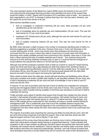 Pedagogic Approaches to Using Technology for Learning - Literature Review



The most important section of the Mackinnon report (2006) covers the barriers to the use of ICT
and e-learning that work-based learning providers have identified and some of the support they
would find helpful. In 2005, “Nearly half of providers (47%) identified a lack of skills... as a barrier to
their organisation’s use of ICT to manage or deliver learning in the next two years. However, just
8% report this as the main barrier to its use.”
Other barriers identified include:
       time to investigate or implement e-learning (40 per cent). Most providers (18 per cent)
        identified this as the main barrier;
       lack of knowledge about its potential use and implementation (35 per cent). This was the
        main barrier for (13 per cent) of providers;
       employers’ ICT infrastructure (32 per cent), although this was the main barrier for just 5 per
        cent of providers;
       lack of suitable e-learning material (30 per cent). This was the main barrier for 9% of
        providers.”
By 2006, there had been a slight increase in the number of companies identifying lack of skills in e-
learning suggesting no progress in this area. However there was a 10 per cent decrease in the
number claiming lack of time - which may simply mean that employers are becoming more
convinced that this is an area in which they need to invest time or it could mean that information is
becoming more readily available and less time consuming to find. Similarly, there was a 10 per cent
drop in those claiming that lack of suitable materials was a barrier. This could be because the
amount of on-line learning materials increases year on year or it could be that the emergence of
social software has reduced the reliance on formal learning materials.
Although only half the employers reported a lack of skills as a barrier to using ICT based training,
nearly two thirds said there was a gap between the skills they believe their workforce needs to
deliver and support learning effectively using ICT and the skills they actually have. For nearly half
of providers (44 per cent) the gap is in terms of not having enough people with the right skills.
Around one sixth (15 per cent) report not having the right skills at all.
When asked to break down this skills gap, almost half said teaching and facilitating online (46 per
cent) was a problem and similar numbers said inability to use specialist software (43 per cent), lack
of skill in developing e-materials (42 per cent) and lack of knowledge in how to best to use ICT
resources (42 per cent).
A massive 77 per cent of providers said that lack of time to identify and undertake the necessary
training was the biggest problem and two thirds said it was lack of money. Only a quarter claimed
that there was a lack of quality training available or that there was reluctance on the part of staff to
undertake the training.
Finally providers were asked to identify what support they thought they needed and who should
provide it. Half wanted information about e-learning products, half wanted training for tutors and
assessors and just under half wanted advice on using ICT to deliver learning. Interestingly, only
about a fifth wanted advice customised for their business and about a quarter wanted training for
management staff. This is problematic given that a lot of the available research argues that
successful implementation of e-learning depends on the commitment and understanding of the
management and also rather refutes the claim that e-learning solutions have to be customised and
contextualised.
The majority of providers were expecting the Learning and Skills Councils (60 per cent), ALP (40
per cent) and private companies to provide this support. Only a few said they would use JISC
regional support centres (7 per cent) or Becta (11 per cent).
Other sections of the survey show that providers are thinking more in terms of blended learning
rather than stand-alone computer based training or programmed learning. It also indicates that
evaluation is still a major problem as although providers expect and assume that improved quality
of delivery will increase learner satisfaction, improve retention and deliver better outcomes, there is
little evidence that these are measured systematically. Similarly, over half of those providers that
have developed resources in-house believe they will not recover the costs of their development or
                                                                                                                      33
 