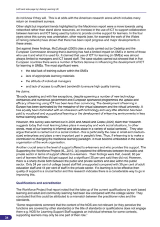 Left hand side page by Lifelong Learning UK



     do not know if they will. This is at odds with the American research arena which includes many
     return on investment surveys.
     Other slight but important trends highlighted by the Mackinnon report were a move towards using
     networked rather than stand alone resources, an increase in the use of ICT to support collaboration
     between learners and ICT being used by tutors to provide on-line support for learners. In the four
     years since this survey was undertaken, other reports (see, for example the work of the Wales
     eTraining network) have shown that there has been rapid progress and major developments in
     these areas.
     Set against these findings, McCullough (2005) cites a study carried out by Cedefop and the
     European Commission showing that e-learning has had a limited impact on SMEs in terms of those
     who use it and what it is used for. It claimed that use of ICT for learning (in SMEs) was almost
     always limited to managers and ICT based staff. The case studies carried out showed that in five
     European countries there were a number of factors decisive in influencing the development of ICT
     for learning in SMEs. The most significant were:
             the total lack of training culture within the SMEs
             lack of appropriate learning materials
             the attitude of individual managers
             and lack of access to sufficient bandwidth to ensure high quality training.
     He claims:
     “Broadly speaking and with few exceptions, despite spawning a number of new technology
     companies and numerous government and European sponsored programmes the uptake and
     efficacy of learning using ICT has been less than convincing. The development of learning in
     Europe has been dominated by the metaphor of the virtual classroom and the virtual university. It
     has equally been dominated with an obsession with technology and very little attention has been
     paid to vocational and occupational learning or the development of e-learning environments in less
     formal learning contexts.”
     However, this survey was carried out in 2005 and Attwell and Costa (2009) claim that “research
     suggests today that most learning takes place in everyday and work social situations, In other
     words, most of our learning is informal and takes place in a variety of social contexts”. They also
     argue that work is carried out in a social context - this is particularly the case in small and medium-
     sized enterprises and plays a very important part in people's lives. Thus, if e-learning is to make a
     contribution to changing the traditional learning paradigm, it must become embedded in the social
     organisation of the work organisation.
     Another crucial area is the level of support offered to e-learners and who provides this support. The
     Supporting the Workforce Project (IfL, 2010, (a)) explored the differences between the public and
     private sector in terms of support offered to e-learners. Their findings were that, overall, 60 per
     cent of learners felt they did get support but a significant 35 per cent said they did not. However,
     there is a sharp divide both between the public and private sectors and also within the public
     sector. Only 24 per cent of college based staff felt unsupported compared with 39 per cent of adult
     education staff and 44 per cent of staff in the private sector. If e-learning is to be effective then
     quality of support is a crucial factor and this research indicates there is a considerable way to go in
     improving this.

     Qualifications and accreditation

     The Workforce Project final report noted that the take up of the current qualifications by work based
     learning and adult and community learning had been low compared with the college sector. They
     concluded that this could be attributed to a mismatch between the practitioner roles and the
     standards.
     “Some respondents comment that the content of the NOS are not relevant (or they perceive the
     functions are covered by other standards) or the title of standards or qualifications does not engage
     them e.g. NOS for Learning Support Staff suggests an individual whereas for some contexts,
     supporting learners may only be one part of their role.”
34
                                                                                                          34
 