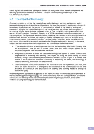 Pedagogic Approaches to Using Technology for Learning - Literature Review



It also argued that there were ‘perceptual barriers’ as many work based trainers thought that the
teaching qualifications were too ‘academic’. This was corroborated by the findings of the
CEDEFOP (2010) report.

5.7 The impact of technology
One major problem in judging the impact of new technologies on teaching and learning and on
pedagogical approaches to teaching and learning is the need for metrics for judging such impact. It
is relatively simple to survey the number of computers in a school, or the speed of an internet
connection. It is also not impossible to count how many teachers are using a particular piece of
technology. It is far harder to judge pedagogic change. One tool which could prove useful in this
respect is the iCurriculum Framework (Barajas et al, 2004), developed by the European project of
the same name. The framework was intended as a tool that can be used by educators to record the
effects of their learners’ activities. It is based on viewing pedagogic and curricula activities along
three dimensions - an ‘operational curriculum’, an ‘integrating curriculum’ and a ‘transformational
curriculum’. It is possible to approach pedagogies for using technologies for learning for the same
subject and for the same intended outcomes on any one of those three dimensions.
      “Operational curriculum is learning to use the tools and technology effectively. Knowing how
       to word-process, how to edit a picture, enter data and make simple queries of an
       information system, save and load files and so on.
      Integrating curriculum is where the uses of technology are applied to current curricula and
       organisation of teaching and learning. This might be using an online library of visual
       material, using a virtual learning environment to deliver a course or part of a course. The
       nature of the subject and institution of learning is essentially the same, but technology is
       used for efficiency, motivation and effectiveness.
      Transformational curriculum is based on the notion that what we might know, and how, and
       when we come to know it is changed by the existence of the technologies we use and
       therefore the curriculum and organisation of teaching and learning needs to change to
       reflect this” (p.8).
In terms of general approaches suggested by the literature, most vocational education providers in
the UK are still approaching pedagogy and curriculum design from the standpoint of an operational
curriculum, and although there are some examples of an integrating curriculum, there is little
evidence of using technology for transformation.




                                                                                                                    35
 