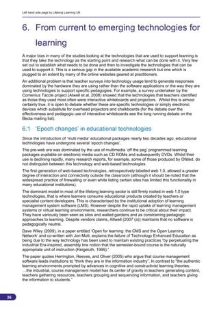 Left hand side page by Lifelong Learning UK




     6. From current to emerging technologies for
              learning
     A major bias in many of the studies looking at the technologies that are used to support learning is
     that they take the technology as the starting point and research what can be done with it. Very few
     set out to establish what needs to be done and then to investigate the technologies that can be
     used to support it. This is a serious gap in the available academic research but one which is
     plugged to an extent by many of the online websites geared at practitioners.
     An additional problem is that teacher surveys into technology usage tend to generate responses
     dominated by the hardware they are using rather than the software applications or the way they are
     using technologies to support specific pedagogies. For example, a survey undertaken by the
     Comenius Taccle project (Atwell et al, 2008) showed that the technologies that teachers identified
     as those they used most often were interactive whiteboards and projectors. Whilst this is almost
     certainly true, it is open to debate whether these are specific technologies or simply electronic
     devices which substitute for overhead projectors and chalkboards (for the debate over the
     effectiveness and pedagogic use of interactive whiteboards see the long running debate on the
     Becta mailing list).

     6.1 ‘Epoch changes’ in educational technologies
     Since the introduction of ‘multi media’ educational packages nearly two decades ago, educational
     technologies have undergone several ‘epoch changes’.
     The pre-web era was dominated by the use of multimedia ‘off the peg’ programmed learning
     packages available on electronic media such as CD ROMs and subsequently DVDs. Whilst their
     use is declining rapidly, many research reports, for example, some of those produced by Ofsted, do
     not distinguish between this technology and web-based technologies.
     The first generation of web-based technologies, retrospectively labelled web 1.0, allowed a greater
     degree of interaction and connectivity outside the classroom (although it should be noted that the
     widespread practice of firewalling or even white listing certain sites has limited this functionality in
     many educational institutions).
     The dominant model in most of the lifelong learning sector is still firmly rooted in web 1.0 type
     technologies, that is where learners consume educational products created by teachers or
     specialist content developers. This is characterised by the institutional adoption of learning
     management system software (LMS). However despite the rapid uptake of learning management
     systems or virtual learning environments, researchers continue to be critical about their impact.
     They have variously been seen as silos and walled gardens and as constraining pedagogic
     approaches to learning. Despite vendors claims, Attwell (2007 (a)) maintains that no software is
     pedagogically neutral.
     Dave Wiley (2009), in a paper entitled ‘Open for learning: the CMS and the Open Learning
     Network‘ and co-written with Jon Mott, explains the failure of Technology Enhanced Education as
     being due to the way technology has been used to maintain existing practices “by perpetuating the
     Industrial Era-inspired, assembly line notion that the semester-bound course is the naturally
     appropriate unit of instruction (Reigeluth, 1999).”
     The paper quotes Herrington, Reeves, and Oliver (2005) who argue that course management
     software leads institutions to “think they are in the information industry”. In contrast to ”the authentic
     learning environments prompted by advances in cognitive and constructivist learning theories:
     …the industrial, course management model has its center of gravity in teachers generating content,
     teachers gathering resources, teachers grouping and sequencing information, and teachers giving
     the information to students.”



36
                                                                                                            36
 