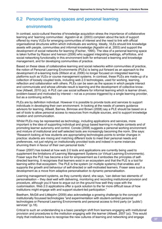 Pedagogic Approaches to Using Technology for Learning - Literature Review



6.2 Personal learning spaces and personal learning
       environments
In contrast, socio-cultural theories of knowledge acquisition stress the importance of collaborative
learning and ‘learning communities’. Agostini et al. (2003) complain about the lack of support
offered by many VLEs for emerging communities of interest and the need to link with official
organisational structures within which individuals are working. Ideally, VLEs should link knowledge
assets with people, communities and informal knowledge (Agostini et al, 2003) and support the
development of social networks for learning (Fischer, 1995). The idea of a personal learning space
is taken further by Razavi and Iverson (2006) who suggest integrating weblogs, ePortfolios, and
social networking functionality in this environment both for enhanced e-learning and knowledge
management, and for developing communities of practice.
Based on these ideas of collaborative learning and social networks within communities of practice,
the notion of Personal Learning Environments (PLEs) is being put forward as an approach to the
development of e-learning tools (Wilson et al, 2006) no longer focused on integrated learning
platforms such as VLEs or course management systems. In contrast, these PLEs are made-up of a
collection of loosely coupled tools, including web 2.0 technologies, used for working, learning,
reflection and collaboration with others. PLEs can be seen as the spaces in which people interact
and communicate and whose ultimate result is learning and the development of collective know-
how (Attwell, 2010 (a)). A PLE can use social software for informal learning which is learner driven,
problem-based and motivated by interest – not as a process triggered by a single learning provider,
but as a continuing activity.
PLEs are by definition individual. However it is possible to provide tools and services to support
individuals in developing their own environment. In looking at the needs of careers guidance
advisors for learning, Attwell, Barnes, Bimrose and Brown (2008) say a PLE should be based on a
set of tools to allow personal access to resources from multiple sources, and to support knowledge
creation and communication.
Whilst PLEs may be represented as technology, including applications and services, more
important is the idea of supporting individual and group based learning in multiple contexts and of
promoting learner autonomy and control. Conole (2008) suggests a personal working environment
and mixture of institutional and self selected tools are increasingly becoming the norm. She says:
“Research looking at how students are appropriating technologies points to similar changes in
practice: students are mixing and matching different tools to meet their personal needs and
preferences, not just relying on institutionally provided tools and indeed in some instances
shunning them in favour of their own personal tools.”
Fraser (2007) has looked at how web 2.0 tools and applications are currently being used to
supplement the limitations of Learning Management Systems (or Virtual Learning Environments).
Fraser says the PLE has become a tool for empowerment as it embodies the principles of self-
directed learning. It recognises that learners exist in an ecosystem and that the PLE is a tool for
learning within that ecosystem. The PLE is the system (or multiple systems) that enables and
supports the growth and behaviour of self-directed or self-motivated learners. Fraser sees such a
development as a move from adaptive personalisation to dynamic personalisation.
Learning management systems, as they currently stand, she says, “can deliver two elements of
personalisation – they deal well with delivering, monitoring and recording institutional provision and
procedure, although you’d have to argue out on the ground how well they cope with the
customisation. Web 2.0 applications offer a quick solution to the far more difficult issue of how
institutions might engage with and support student-led participation.”
Beetham, McGill and Littlejohn (2009) also acknowledge a growing challenge to the concept of
institutionally focussed technologies “and experimentation with student-centred personal
technologies or Personal Learning Environments and personal access to third party (or 'public')
services” (p.18).
Critical to such an understanding is a basic paradigm shift from learners engaging with institutional
provision and procedures to the institution engaging with the learner (Attwell, 2007 (a)). This would
imply that institutions have to recognise the new cultures of learning and networking and engage
                                                                                                                    37
 