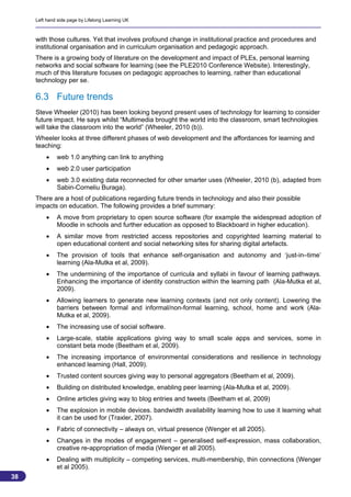 Left hand side page by Lifelong Learning UK



     with those cultures. Yet that involves profound change in institutional practice and procedures and
     institutional organisation and in curriculum organisation and pedagogic approach.
     There is a growing body of literature on the development and impact of PLEs, personal learning
     networks and social software for learning (see the PLE2010 Conference Website). Interestingly,
     much of this literature focuses on pedagogic approaches to learning, rather than educational
     technology per se.

     6.3 Future trends
     Steve Wheeler (2010) has been looking beyond present uses of technology for learning to consider
     future impact. He says whilst “Multimedia brought the world into the classroom, smart technologies
     will take the classroom into the world” (Wheeler, 2010 (b)).
     Wheeler looks at three different phases of web development and the affordances for learning and
     teaching:
             web 1.0 anything can link to anything
             web 2.0 user participation
             web 3.0 existing data reconnected for other smarter uses (Wheeler, 2010 (b), adapted from
              Sabin-Corneliu Buraga).
     There are a host of publications regarding future trends in technology and also their possible
     impacts on education. The following provides a brief summary:
             A move from proprietary to open source software (for example the widespread adoption of
              Moodle in schools and further education as opposed to Blackboard in higher education).
             A similar move from restricted access repositories and copyrighted learning material to
              open educational content and social networking sites for sharing digital artefacts.
             The provision of tools that enhance self-organisation and autonomy and ‘just-in–time’
              learning (Ala-Mutka et al, 2009).
             The undermining of the importance of curricula and syllabi in favour of learning pathways.
              Enhancing the importance of identity construction within the learning path (Ala-Mutka et al,
              2009).
             Allowing learners to generate new learning contexts (and not only content). Lowering the
              barriers between formal and informal/non-formal learning, school, home and work (Ala-
              Mutka et al, 2009).
             The increasing use of social software.
             Large-scale, stable applications giving way to small scale apps and services, some in
              constant beta mode (Beetham et al, 2009).
             The increasing importance of environmental considerations and resilience in technology
              enhanced learning (Hall, 2009).
             Trusted content sources giving way to personal aggregators (Beetham et al, 2009).
             Building on distributed knowledge, enabling peer learning (Ala-Mutka et al, 2009).
             Online articles giving way to blog entries and tweets (Beetham et al, 2009)
             The explosion in mobile devices. bandwidth availability learning how to use it learning what
              it can be used for (Traxler, 2007).
             Fabric of connectivity – always on, virtual presence (Wenger et all 2005).
             Changes in the modes of engagement – generalised self-expression, mass collaboration,
              creative re-appropriation of media (Wenger et all 2005).
             Dealing with multiplicity – competing services, multi-membership, thin connections (Wenger
              et al 2005).
38
                                                                                                       38
 