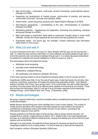Pedagogic Approaches to Using Technology for Learning - Literature Review



      New communities – multi-space, multi-scale, dynamic boundaries, social learning spaces.
       (Wenger et al 2005).
      Supporting the development of interest groups, communities of practice, and learning
       communities (Tammets, Tammets and Laanpere, 2008).
      Active media – social computing, semantic web, digital footprint (Wenger et al 2005).
      Reconfigured geographies – homesteading of the web, individualisation of orientation
       (Wenger et al 2005).
      Modulating polarities – togetherness and separation, interacting and publishing, individual
       and group (Wenger et al 2005).
      Real world leads to augmented reality leads to augmented virtuality leads to virtual world
       (Wheeler, 2010b) (the virtual augments the real versus the real augments the virtual).
      Augmented reality - the phone app, the wearable. Context awareness (see information
       about what is in front of you).

6.4 Web 3.0 and web X
In terms of directions from web 1.0 to web 3.0, Steve Wheeler (2010b) says we are moving from
web 1.0, where the web connects information, to social software connecting people through web 2
and to the semantic web connecting knowledge through web 3. In a widely discussed presentation
he predicts the metaweb will connect intelligence in what he names as ‘web X’.
The technologies which will enable this include:
      distributed cloud computing;
      extended smart mobile technology;
      collaborative, intelligent filtering;
      3D visualisation and interaction (Wheeler, 2010 (b)).
In this vision learning content is not as important as knowing where or who to connect to find it.
Greg Boutan (2009) sees Web 3.0 as “the web of open-ness. A web that breaks the old silos, links
everyone, everything, everywhere and makes the whole thing potentially smarter.” John Markuff,
writing in the New York Times, has a similar vision: “In its current state, the web is often described
as being in the lego phase with all of its different parts capable of connecting to one another. Those
who envision the next phase, Web 3.0, will see it as an era when machines will do seemingly
intelligent things.” (John Markuff, New York Times, 12 November, 2006).

6.5 Mobile technologies
No review, however perfunctory, would be complete without considering the potential and impact of
mobile technologies.
Mobile devices are becoming ever more important due in main to their ubiquity. The number of
mobile phone subscribers will increase to five billion people this year thanks to the growth of
smartphones in developed nations and mobile services in poor nations, according to the
International Telecoms Union (2010).
Industry predictions are that the sales of smart phones, able to access internet services, will
surpass that of ‘ordinary’ mobile phones by March, 2011. Added to this is the rapid development
and take up of all kinds of different mobile devices, ranging from tablets such as the iPad and book
readers such as the Kindle.
Although in an early phase, the potential of these devices for teaching and learning is being
recognised (indeed so much is being written, it is hard to keep up to date with the research).
Alan Livingston, writing in Educause Quarterly (2009) says:

                                                                                                                       39
 