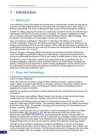 Left hand side page by Lifelong Learning UK




    1. Introduction
    1.1 Background
    The proliferation of new technologies and internet tools is fundamentally changing the way we live
    and work. The lifelong learning sector is no exception with technology having a major impact on
    teaching and learning. This in turn is affecting the skills needs of the learning delivery workforce.
    In 2009-10, Lifelong Learning UK carried out a small piece of research into the use of technology in
    initial teacher training (ITT) in further education in England. This research highlighted that there
    was no consensus among ITT (providers as to what constituted effective ‘digital pedagogy’, that is,
    the effective and purposeful use of technology in teaching and learning.
    The current teaching qualifications, Preparation in Teaching in the Lifelong Learning Sector
    (PTLLS), Certificate in Teaching in the Lifelong Learning (CTLLS) and Diploma in Teaching in the
    Lifelong Learning Sector (DTLLS) are due to expire in 2012. Lifelong Learning UK is reviewing the
    qualifications to ensure they are up to date and will support the development of the skills needed by
    the modern teacher, tutor or trainer.
    However, the gap in technology related skills required by teaching and learning professionals
    cannot be bridged by qualifications alone or by initial training. A programme of opportunities for
    continuing professional development (CPD) is also needed to enable people to remain up to date.
    This literature review is intended to address and support these areas by identifying new and
    emerging pedagogies; determining what constitutes effective use of technology in teaching and
    learning; looking at new developments in teacher training qualifications to ensure that they are at
    the cutting edge of learning theory and classroom practice and making suggestions as to how
    teachers can continually update their skills.

    1.2 Scope and methodology
    In searching and selecting papers and documents for inclusion in the review we were concerned to
    reflect a number of balances.
    Firstly, the review should include a range of different literature sources - including academic
    papers, reports on research and initiatives in the public, private and third sector, research carried
    out by government bodies, policy, monitoring and evaluation reports and materials aimed at
    supporting the practice of teachers.
    Secondly, the literature should reflect a balance between the UK, continental Europe and the rest
    of the world.
    Thirdly, the review should address different locations and domains of learning with technology
    including learning in the classroom, learning in work and informal learning.
    In undertaking the literature search we have not constrained the search terms but rather have
    opted for a wide range of search strings. This is because different authors use different terminology
    to describe similar things - for example, technology enhanced learning, ICT based teaching and
    learning, e-learning, digital learning.
    In addition to web searches, we have examined a number of databases (for instance the British
    Educational Index (http://brs.leeds.ac.uk/). We have also looked at the work carried out by
    agencies and organisations focused on the use of technology for learning, including JISC, the
    Institute for Learning (IfL) and Becta in the UK. Furthermore, we considered research programmes
    and projects carried out at European level including the EU Lifelong Learning programme, the EU
    Research Programme and work carried out by the Institute for Prospective Technology Studies.
    Although we have identified a broad base of research and literature in the area of technology
    enhanced learning and also in teacher training, this is not without its problems. One of these is the
    nature of the target sector for this study. The learning and skills sector in England comprises further
    education colleges, sixth form colleges, personal and community development learning, work
4
                                                                                                            4
 