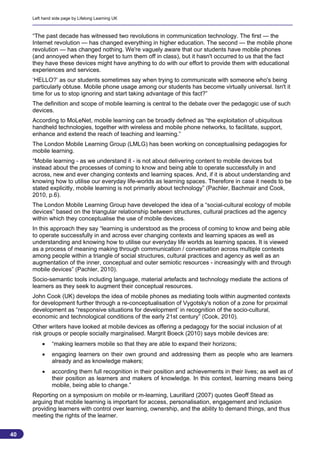 Left hand side page by Lifelong Learning UK



     “The past decade has witnessed two revolutions in communication technology. The first — the
     Internet revolution — has changed everything in higher education. The second — the mobile phone
     revolution — has changed nothing. We're vaguely aware that our students have mobile phones
     (and annoyed when they forget to turn them off in class), but it hasn't occurred to us that the fact
     they have these devices might have anything to do with our effort to provide them with educational
     experiences and services.
     ‘HELLO?’ as our students sometimes say when trying to communicate with someone who's being
     particularly obtuse. Mobile phone usage among our students has become virtually universal. Isn't it
     time for us to stop ignoring and start taking advantage of this fact?”
     The definition and scope of mobile learning is central to the debate over the pedagogic use of such
     devices.
     According to MoLeNet, mobile learning can be broadly defined as “the exploitation of ubiquitous
     handheld technologies, together with wireless and mobile phone networks, to facilitate, support,
     enhance and extend the reach of teaching and learning.”
     The London Mobile Learning Group (LMLG) has been working on conceptualising pedagogies for
     mobile learning.
     “Mobile learning - as we understand it - is not about delivering content to mobile devices but
     instead about the processes of coming to know and being able to operate successfully in and
     across, new and ever changing contexts and learning spaces. And, if it is about understanding and
     knowing how to utilise our everyday life-worlds as learning spaces. Therefore in case it needs to be
     stated explicitly, mobile learning is not primarily about technology” (Pachler, Bachmair and Cook,
     2010, p.6).
     The London Mobile Learning Group have developed the idea of a “social-cultural ecology of mobile
     devices” based on the triangular relationship between structures, cultural practices ad the agency
     within which they conceptualise the use of mobile devices.
     In this approach they say “learning is understood as the process of coming to know and being able
     to operate successfully in and across ever changing contexts and learning spaces as well as
     understanding and knowing how to utilise our everyday life worlds as learning spaces. It is viewed
     as a process of meaning making through communication / conversation across multiple contexts
     among people within a triangle of social structures, cultural practices and agency as well as an
     augmentation of the inner, conceptual and outer semiotic resources - increasingly with and through
     mobile devices” (Pachler, 2010).
     Socio-semantic tools including language, material artefacts and technology mediate the actions of
     learners as they seek to augment their conceptual resources.
     John Cook (UK) develops the idea of mobile phones as mediating tools within augmented contexts
     for development further through a re-conceptualisation of Vygotsky's notion of a zone for proximal
     development as “responsive situations for development’ in recognition of the socio-cultural,
     economic and technological conditions of the early 21st century” (Cook, 2010).
     Other writers have looked at mobile devices as offering a pedagogy for the social inclusion of at
     risk groups or people socially marginalised. Margrit Boeck (2010) says mobile devices are:
             “making learners mobile so that they are able to expand their horizons;
             engaging learners on their own ground and addressing them as people who are learners
              already and as knowledge makers;
             according them full recognition in their position and achievements in their lives; as well as of
              their position as learners and makers of knowledge. In this context, learning means being
              mobile, being able to change.”
     Reporting on a symposium on mobile or m-learning, Laurillard (2007) quotes Geoff Stead as
     arguing that mobile learning is important for access, personalisation, engagement and inclusion
     providing learners with control over learning, ownership, and the ability to demand things, and thus
     meeting the rights of the learner.


40
                                                                                                           40
 