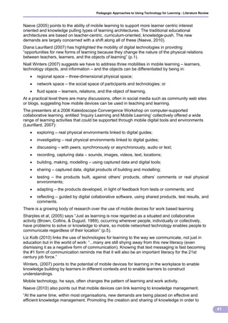 Pedagogic Approaches to Using Technology for Learning - Literature Review



Naeve (2005) points to the ability of mobile learning to support more learner centric interest
oriented and knowledge pulling types of learning architectures. The traditional educational
architectures are based on teacher-centric, curriculum-oriented, knowledge-push. The new
demands are largely concerned with a shift along all of these (Naeve, 2010).
Diana Laurillard (2007) has highlighted the mobility of digital technologies in providing
“opportunities for new forms of learning because they change the nature of the physical relations
between teachers, learners, and the objects of learning” (p.1).
Niall Winters (2007) suggests we have to address three mobilities in mobile learning – learners,
technology objects, and information – and the objects can be differentiated by being in:
      regional space – three-dimensional physical space;
      network space – the social space of participants and technologies; or
      fluid space – learners, relations, and the object of learning.
At a practical level there are many discussions, often in social media such as community web sites
or blogs, suggesting how mobile devices can be used in teaching and learning.
The presenters at a 2006 Kaleidoscope Convergence Workshop on computer-supported
collaborative learning, entitled ‘Inquiry Learning and Mobile Learning’ collectively offered a wide
range of learning activities that could be supported through mobile digital tools and environments
(Laurillard, 2007):
      exploring – real physical environments linked to digital guides;
      investigating – real physical environments linked to digital guides;
      discussing – with peers, synchronously or asynchronously, audio or text;
      recording, capturing data – sounds, images, videos, text, locations;
      building, making, modelling – using captured data and digital tools;
      sharing – captured data, digital products of building and modelling;
      testing – the products built, against others’ products, others’ comments or real physical
       environments;
      adapting – the products developed, in light of feedback from tests or comments; and
      reflecting – guided by digital collaborative software, using shared products, test results, and
       comments.
There is a growing body of research over the use of mobile devices for work based learning
Sharples et al, (2005) says “Just as learning is now regarded as a situated and collaborative
activity (Brown, Collins, & Duguid, 1989), occurring wherever people, individually or collectively,
have problems to solve or knowledge to share, so mobile networked technology enables people to
communicate regardless of their location” (p.5).
Liz Kolb (2010) links the use of technologies for learning to the way we communicate, not just in
education but in the world of work: “...many are still shying away from this new literacy (even
dismissing it as a negative form of communication). Knowing that text messaging is fast becoming
the #1 form of communication reminds me that it will also be an important literacy for the 21st
century job force.”
Winters, (2007) points to the potential of mobile devices for learning in the workplace to enable
knowledge building by learners in different contexts and to enable learners to construct
understandings.
Mobile technology, he says, often changes the pattern of learning and work activity.
Naeve (2010) also points out that mobile devices can link learning to knowledge management.
“At the same time, within most organisations, new demands are being placed on effective and
efficient knowledge management. Promoting the creation and sharing of knowledge in order to

                                                                                                                    41
 