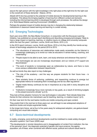 Left hand side page by Lifelong Learning UK



     assure the right person with the right knowledge in the right place at the right time for the right cost
     is the overall aim of these demands.” (Naeve, 2010).
     Attwell (2010 (b)) has pointed to the potential of mobile devices for developmental learning in the
     workplace. This allows the bringing together of learning from different context and domains,
     including the informal learning which is developed through work processes. He outlines the design
     of a ‘Work Based Mobile Learning Environment’ (WoMBLE).
     Perhaps the greatest impact of mobile devices may be in changing the relationship between
     institutional or classroom based learning and learning in a wider society.

     6.6 Emerging Technologies
     Each year since 2003, the New Media Consortium, in conjunction with the Educause Learning
     Initiative, has published an annual report identifying and describing emerging technologies “likely to
     have a large impact on teaching, learning, or creative inquiry on college and university campuses
     within the next five years” (Johnson, Levine, Smith and Stone, 2010, p.3).
     In the 2010 report (Johnson, Levine, Smith and Stone, 2010 p.3-4) they identify four trends as key
     drivers of technology adoptions for the period 2010 to 2015:
             “The abundance of resources and relationships made easily accessible via the Internet is
              increasingly challenging us to revisit our roles as educators in sense-making, coaching, and
              credentialing.”
             “People expect to be able to work, learn, and study whenever and wherever they want to.”
             “The technologies we use are increasingly cloud-based, and our notions of IT support are
              decentralized.”
             “The work of students is increasingly seen as collaborative by nature, and there is more
              cross campus collaboration between departments “
     As well as trends they also report on key challenges:
             “The role of the academy - and the way we prepare students for their future lives - is
              changing.”
             “New scholarly forms of authoring, publishing, and researching continue to emerge but
              appropriate metrics for evaluating them increasingly and far too often lag behind.”
             “Digital media literacy continues its rise in importance as a key skill in every discipline and
              profession.”
             “Institutions increasingly focus more narrowly on key goals, as a result of shrinking budgets
              in the present economic climate” (p.4-5).
     They look at three adoption horizons for new technologies in education “that indicate likely time
     frames for their entrance into mainstream use for teaching, learning, or creative inquiry” (p.5).
     On their near term for the next twelve months are mobile computing and open content.
     They predict that in the next two to three years out, we will begin to see widespread adoptions of
     electronic books and simple augmented reality.
     In the longer term future, set at four to five years away for widespread adoption, are gesture-based
     computing and visual data analysis.

     6.7 Socio-technical developments
     In reality, emerging, socio-technical developments could be mobilised to create widely divergent
     education systems. Ceri Facer (2009) says:
     “The developments in remote interactions and in disaggregation of content from institution; the rise
     of the personal ‘cloud‘; the diagnostic potential of genetic and neuro-science; the ageing
     population; all of these, when combined with different social, political and cultural values lead to
42
                                                                                                           42
 