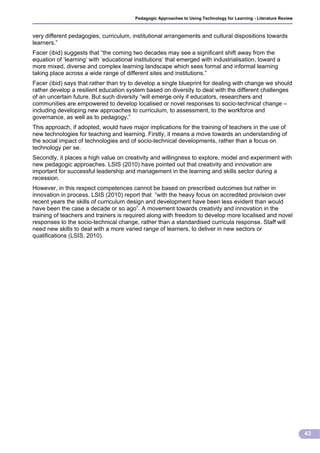 Pedagogic Approaches to Using Technology for Learning - Literature Review



very different pedagogies, curriculum, institutional arrangements and cultural dispositions towards
learners.”
Facer (ibid) suggests that “the coming two decades may see a significant shift away from the
equation of ‘learning‘ with ‘educational institutions‘ that emerged with industrialisation, toward a
more mixed, diverse and complex learning landscape which sees formal and informal learning
taking place across a wide range of different sites and institutions.”
Facer (ibid) says that rather than try to develop a single blueprint for dealing with change we should
rather develop a resilient education system based on diversity to deal with the different challenges
of an uncertain future. But such diversity “will emerge only if educators, researchers and
communities are empowered to develop localised or novel responses to socio-technical change –
including developing new approaches to curriculum, to assessment, to the workforce and
governance, as well as to pedagogy.”
This approach, if adopted, would have major implications for the training of teachers in the use of
new technologies for teaching and learning. Firstly, it means a move towards an understanding of
the social impact of technologies and of socio-technical developments, rather than a focus on
technology per se.
Secondly, it places a high value on creativity and willingness to explore, model and experiment with
new pedagogic approaches. LSIS (2010) have pointed out that creativity and innovation are
important for successful leadership and management in the learning and skills sector during a
recession.
However, in this respect competences cannot be based on prescribed outcomes but rather in
innovation in process. LSIS (2010) report that “with the heavy focus on accredited provision over
recent years the skills of curriculum design and development have been less evident than would
have been the case a decade or so ago”. A movement towards creativity and innovation in the
training of teachers and trainers is required along with freedom to develop more localised and novel
responses to the socio-technical change, rather than a standardised curricula response. Staff will
need new skills to deal with a more varied range of learners, to deliver in new sectors or
qualifications (LSIS, 2010).




                                                                                                                     43
 