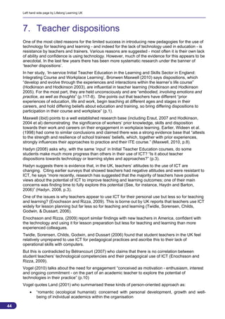 Left hand side page by Lifelong Learning UK




     7. Teacher dispositions
     One of the most cited reasons for the limited success in introducing new pedagogies for the use of
     technology for teaching and learning - and indeed for the lack of technology used in education - is
     resistance by teachers and trainers. Various reasons are suggested - most often it is their own lack
     of ability and confidence is using technology. However, much of the evidence for this appears to be
     anecdotal. In the last few years there has been more systematic research under the banner of
     ‘teacher dispositions’.
     In her study, ‘In-service Initial Teacher Education in the Learning and Skills Sector in England:
     Integrating Course and Workplace Learning’, Bronwen Maxwell (2010) says dispositions, which
     “develop and evolve through the experiences and interactions within the learner’s life course”
     (Hodkinson and Hodkinson 2003), are influential in teacher learning (Hodkinson and Hodkinson
     2005). For the most part, they are held unconsciously and are “embodied, involving emotions and
     practice, as well as thoughts” (p.117-8). She points out that teachers have different “prior
     experiences of education, life and work, begin teaching at different ages and stages in their
     careers, and hold differing beliefs about education and training, so bring differing dispositions to
     participation in their course and workplace” (p.1).
     Maxwell (ibid) points to a well established research base (including Eraut, 2007 and Hodkinson,
     2004 et al) demonstrating the significance of workers’ prior knowledge, skills and disposition
     towards their work and careers on their engagement in workplace learning. Earlier, Wideen et al.
     (1998) had come to similar conclusions and claimed there was a strong evidence base that “attests
     to the strength and resilience of school trainees’ beliefs, which, together with prior experiences,
     strongly influences their approaches to practice and their ITE course.” (Maxwell, 2010, p.8).
     Hadyn (2008) asks why, with the same ‘input’ in Initial Teacher Education courses, do some
     students make much more progress than others in their use of ICT? “Is it about teacher
     dispositions towards technology or learning styles and approaches?” (p.3).
     Hadyn suggests there is evidence that, in the UK, teachers’ attitudes to the use of ICT are
     changing. Citing earlier surveys that showed teachers had negative attitudes and were resistant to
     ICT, he says “more recently, research has suggested that the majority of teachers have positive
     views about the potential of ICT to improve teaching and learning outcomes; one of their main
     concerns was finding time to fully explore this potential (See, for instance, Haydn and Barton,
     2006)” (Hadyn, 2008, p.3).
     One of the issues is why teachers appear to use ICT for their personal use but less so for teaching
     and learning? (Enochsson and Rizza, 2009). This is borne out by UK reports that teachers use ICT
     widely for lesson planning but far less so for teaching and learning (Twidle, Sorensen, Childs,
     Godwin, & Dussart, 2006).
     Enochsson and Rizza, (2009) report similar findings with new teachers in America, confident with
     the technology and using it for lesson preparation but less for teaching and learning than more
     experienced colleagues.
     Twidle, Sorensen, Childs, Godwin, and Dussart (2006) found that student teachers in the UK feel
     relatively unprepared to use ICT for pedagogical practices and ascribe this to their lack of
     operational skills with computers.
     But this is contradicted by Bétrancourt (2007) who claims that there is no correlation between
     student teachers’ technological competencies and their pedagogical use of ICT (Enochsson and
     Rizza, 2009).
     Vogel (2010) talks about the need for engagement “conceived as motivation - enthusiasm, interest
     and ongoing commitment - on the part of an academic teacher to explore the potential of
     technologies in their practice” (p.10)
     Vogel quotes Land (2001) who summarised these kinds of person-oriented approach as:
             “romantic (ecological humanist): concerned with personal development, growth and well-
              being of individual academics within the organisation

44
                                                                                                        44
 