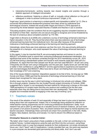 Pedagogic Approaches to Using Technology for Learning - Literature Review



      interpretive-hermeneutic: working towards new shared insights and practice through a
       dialectic approach of intelligent conversation
      reflective practitioner: fostering a culture of self- or mutually critical reflection on the part of
       colleagues in order to achieve continuous improvement” (Vogel, p.10).
Vogel says “good practice in e-learning is context-specific and impossible to define” (p.11). She is
concerned that professional development practices have been driven by institutional and
technological concerns. Instead she would prefer Argyis and Schon’s (1974) approach to
overcoming the divide between espoused theories or beliefs and theories in use or practice:
"Educating students under the conditions that we are suggesting requires competent teachers at
the forefront of their field - teachers who are secure enough to recognize and not be threatened by
the lack of consensus about competent practice" (p.174-180).
Vogel refers to Browne et al (2008) who undertook a survey of technology enhanced e-learning in
higher education in the UK. They found that where there was less extensive use of technology-
enhanced learning tools than the institutional norm, this was often because of the perceived
irrelevance of technology enhanced learning to the learning and teaching approach.
Interestingly, where there was more extensive use than the norm, this was primarily attributed to
the presence of a champion, who could represent the value of technology enhanced learning to
colleagues.
In this regard, it may be important that IfL are encouraging teachers and trainers to use the
REfLECT e-Portfolios tools to submit their continuing professional development declaration. It is
significant that some of the members contacted through the 2010 membership survey (IfL, 2010
(a)) felt that having a standardised system and format to work towards made them feel part of a
profession. IfL report that from their sample over 90 per cent had used REfLECT, 50 per cent using
it frequently and 39 per cent using it infrequently over the past year. Eighty-seven per cent felt okay
or better in their confidence in using REfLECT and the opportunities to experience and experiment
with new technologies that REfLECT offers have led to 39 per cent feeling that it had increased
their knowledge of ICT and e-learning.
One of the issues related to teachers’ dispositions appears to be that of time. As long ago as 1998,
Conole and Oliver (1998) said that the demands of technology enhanced learning on time had
already been recognised for many years.
Another issue may be the way in which technology is introduced into schools and colleges. Often
this is through projects. However the Jisc funded Flourish project (University of Cumbria, 2008)
suggested that a 'project' is not necessarily the best method for introducing a change on this scale.
“Staff perceptions of a project mean that they are cautious and unwilling to be the test case,
especially when they are taking time to document their own development. There have to be
tangible and immediate benefits to engaging in this new way of working” (p.6).

7.1 Teachers voices
One result of the adoption of web 2.0 and especially of blogs has been to give voice to teachers
writing about their own experiences. Indeed, this is increasingly being adopted for reflection on
intitial teacher training programmes and for continuing professional development. Sadly, much
research has yet to catch up with blogs as a valuable source of research evidence, yet such work
can present a rich picture of practice. Here, we present extracts from blogs by trainee teachers and
teacher educators. Interestingly these comments are drawn from practitioners in the USA, Wales.
England, New Zealand, Germany and Canada. It is hard to discern the difference based on
country.
Christopher Sessums is a teacher trainer:
“My belief, when I teach using what is freely available on the web, is that I am contributing to my
students' futures. I embed experience using the web and Word into the curriculum, using these
communication tools in a way that prepares students for their professional, not simply recreational,
future use. I don't "teach" web 2.0 applications; I simply mandate their use, the same way teachers
in a pre-computer era demanded good penmanship and library skills. And I don't use web
                                                                                                                     45
 
