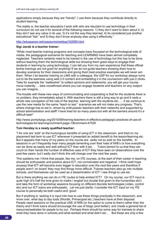 Left hand side page by Lifelong Learning UK



     applications simply because they are "trendy"; I use them because they contribute directly to
     student learning.
     The reality is, the teacher educators I work with who are reluctant to use technology in their
     curriculum do not use it for several of the following reasons: 1) they don’t want to learn about it; 2)
     they don’t see any value in its use; 3) it’s not the way they learned; 4) its considered just another
     educational “fad;” and 5) they don’t know anybody else using it effectively.”
     http://eduspaces.net/csessums/weblog/162890.html
     Sigi Jacob is a teacher trainer:
     “While most teacher training programs and concepts have focussed on the technological side of
     media, the pedagogical scenarios for teaching and LEARNING have been almost completely
     neglected. Teachers certainly need to be trained in the use of technology but this has to be done
     without teaching them the technological skills but showing them great ways to engage their
     students in learning by using technology. I can tell you from my own experience that these official
     techie trainings are not good for anything! If we do not guide teachers showing them how to
     develop scenarios for their classrooms and giving them best practice examples we will never win
     them. When I do teacher training on LMS with a colleague, the USP for our workshop always turns
     out to be the easiness using web 2.0 content and embedding it in the courseroom with just 2 clicks.
     Take for example the “wallwisher” to collect opinions and statements, you will get your course
     move instantly…. take voicethread where you can engage students and teachers on any subject
     you can imagine…
     The trouble with these new ways of communicating and cooperating is that for the students there is
     no problem, they immediately adopt it. With teachers there is still a long way to go and it neds a
     whole new conception of the role of the teacher, learning with the students etc….. if we continue to
     use the new media for the same “teach to test ” scenarios we will not make any progress. That’s
     where change has to set in, driven by enthusiastic teachers with their networks and supported by
     school administration and staff! I have tried for so many years but with all the barriers around it’s a
     difficult task!”
     http://www.pontydysgu.org/2010/08/training-teachers-in-effective-pedagogic-practices-of-use-of-
     technologies-for-learning/comment-page-1/#comment-47528
     Tom Henzley is a newly qualified teacher:
     “I for one are ‘sold’ on the humongous benefits of using ICT in the classroom, and tried on my
     placement last term to use ICT whenever it presented an added benefit to the lesson/learning etc.
     But it appears that many of my peers on the course are sadly not so sold on the benefits. In
     sessions in uni I frequently hear many people lamenting over their hate of IWB’s or how everything
     can be done as easily and well without ICT than with it etc… Tutors lament to us that they can
     count on their hands the number of effective uses of ICT they have seen on observations over the
     past few years- but I sadly don’t think this will change over the next few years.
     This saddens me- I think that people, like me, on ITE courses, at the start of their career in teaching
     should be enthusiastic and positive about ICT, not unmotivated and negative! I think (well hope
     anyway) that ICT will become even bigger in education over the next few years and therefore if
     people aren’t ‘on board’ they may find things more difficult. Trainee teachers also go into multiple
     schools, and themselves can be used as a dissemination of ICT / new things to use etc.
     But is there anything we can do in ITE routes to help embed ICT? On my course, our ICT input is
     quite high (it’s half the time given to maths / english but double that given to the humanities etc!)
     and take the form of workshop sessions focusing on different discrete technologies (video, control
     etc) and our ICT tutors are enthusiastic. Let me just clarify- I consider the ICT input on my ITE
     course to personally be both useful and ‘good’.
     But if anything is lacking it is input into how to use these things practically in the classroom, and
     more over, what day to day tools (Wordle, Primarypad etc.) teachers have at their disposal.
     People need sessions on the practical USE of IWB (or the option to come to them) rather than the
     theory and I think tutors should encourage the use of blogs (and twitter), and create a general list of
     resources/websites for people to try out. Perhaps there should be some way for trainees to share
     what they have done in schools and what worked and what didn’t etc… But these are only a few
46
                                                                                                           46
 