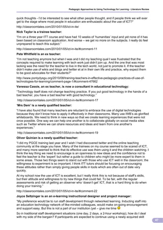Pedagogic Approaches to Using Technology for Learning - Literature Review



quick thoughts - I’d be interested to see what other people thought, and if people think we will ever
get to the stage where most people in education are enthusiastic about the use of ICT?”
http://classroomtales.com/2010/01/05/ict-in-ite/
Nick Taylor is a trainee teacher:
“I’m on a three year ITT course and have had 10 weeks of ‘humanities’ input and yet none of it has
been based on classroom application. And worse – we get no more on the subjects. I really do feel
unprepared to teach this subject.”
http://classroomtales.com/2010/01/05/ict-in-ite/#comment-11
Pete Whitfield is an ex teacher:
“I’m not teaching anymore but when I was and I did my teaching qual I was frustrated that the
concepts required to make learning with tech work just didn’t join up. And the one that was most
lacking was the need for the teacher to live in the tech world, not just to promote it. If the teacher
didn’t make use of wikis and blogs and twitter et al in their own life and practice, why expect them
to be good advocates for their students?”
http://www.pontydysgu.org/2010/08/training-teachers-in-effective-pedagogic-practices-of-use-of-
technologies-for-learning/comment-page-1/#comment-47662
Vanessa Cassie, an ex teacher, is now a consultant in educational technology:
“Technology itself does not change teaching practice. If you put good technology in the hands of a
bad teacher, you have a bad teacher with good technology.”
http://classroomtales.com/2010/01/05/ict-in-ite/#comment-17
‘Mrs Dem’ is a newly qualified teacher:
“I have also found that many teachers are reluctant to embrace the use of digital technologies
because they don’t know how to apply it effectively in their classrooms. Many use IWB’s as glorified
whiteboards. We need to think in new ways so that we create learning experiences that were not
once possible. One way we can help one another is to collaborate globally on social media sites
such as Twitter where we can share resources and ideas and learn from one another’s
experiences.”
http://classroomtales.com/2010/01/05/ict-in-ite/#comment-19
Oliver Quinian is a newly qualified teacher:
“I did my PGCE training last year and I wish I had discovered twitter and the online teaching
community at the stage you have. Many of the trainees on my course seemed to be scared of ICT,
and many more seemed to think that its effective use was them using it and the children watching. I
think the key thing we need to encourage is an openness to new ideas and the confidence not to
feel the teacher is the ‘expert’ but rather a guide to children who might be more expert to them in
some areas. Those two things seem to stand out with those who use ICT well in the classroom; the
willingness to experiment is so important. I think ITT tutors should be focusing on encouraging
these attitudes rather than simply giving people skills in tools which are often out of date very
quickly.
At my school now the use of ICT is excellent, but I really think this is not because of staff’s skills,
but their attitude and willingness to try new things that could fail. To be fair, with the regular
assessments and risk of getting an observer who ‘doesn’t get’ ICT, that is a hard thing to do when
doing your training.”
http://classroomtales.com/2010/01/05/ict-in-ite/#comment-22
Joyce Seltzinger is an an e-learning instructional designer and project manager:
“My preference would be to run staff development through networked learning. Inducting staff into
an education technology network of like-minded colleagues, would make on-going encouragement
and support easy. But this is not a part of our institution (yet – give me time
So in traditional staff development situations (one day, 2 days, a 2-hour workshop), how do I deal
with my side of the bargain? If participants are expected to continue using a newly acquired skill
                                                                                                                     47
 