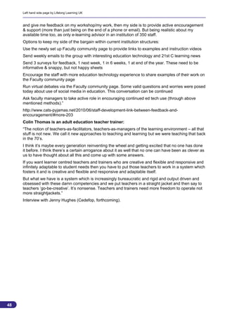 Left hand side page by Lifelong Learning UK



     and give me feedback on my workshop/my work, then my side is to provide active encouragement
     & support (more than just being on the end of a phone or email). But being realistic about my
     available time too, as only e-learning advisor in an institution of 350 staff.
     Options to keep my side of the bargain within current institution structures:
     Use the newly set up Faculty community page to provide links to examples and instruction videos
     Send weekly emails to the group with interesting education technology and 21st C learning news
     Send 3 surveys for feedback, 1 next week, 1 in 6 weeks, 1 at end of the year. These need to be
     informative & snappy, but not happy sheets
     Encourage the staff with more education technology experience to share examples of their work on
     the Faculty community page
     Run virtual debates via the Faculty community page. Some valid questions and worries were posed
     today about use of social media in education. This conversation can be continued
     Ask faculty managers to take active role in encouraging continued ed tech use (through above
     mentioned methods).”
     http://www.cats-pyjamas.net/2010/06/staff-development-link-between-feedback-and-
     encouragement/#more-203
     Colin Thomas is an adult education teacher trainer:
     “The notion of teachers-as-facilitators, teachers-as-managers of the learning environment – all that
     stuff is not new. We call it new approaches to teaching and learning but we were teaching that back
     in the 70’s.
     I think it’s maybe every generation reinventing the wheel and getting excited that no one has done
     it before. I think there’s a certain arrogance about it as well that no one can have been as clever as
     us to have thought about all this and come up with some answers.
     If you want learner centred teachers and trainers who are creative and flexible and responsive and
     infinitely adaptable to student needs then you have to put those teachers to work in a system which
     fosters it and is creative and flexible and responsive and adaptable itself.
     But what we have is a system which is increasingly bureaucratic and rigid and output driven and
     obsessed with these damn competencies and we put teachers in a straight jacket and then say to
     teachers ‘go-be-creative’. It’s nonsense. Teachers and trainers need more freedom to operate not
     more straightjackets.”
     Interview with Jenny Hughes (Cedefop, forthcoming).




48
                                                                                                         48
 
