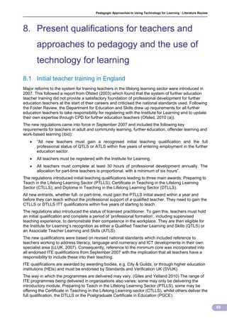 Pedagogic Approaches to Using Technology for Learning - Literature Review




8. Present qualifications for teachers and
       approaches to pedagogy and the use of
       technology for learning
8.1 Initial teacher training in England
Major reforms to the system for training teachers in the lifelong learning sector were introduced in
2007. This followed a report from Ofsted (2003) which found that the system of further education
teacher training did not provide a satisfactory foundation of professional development for further
education teachers at the start of their careers and criticised the national standards used. Following
the Foster Review, the Department for Education and Skills drew up requirements for all further
education teachers to take responsibility for registering with the Institute for Learning and to update
their own expertise through CPD for further education teachers (Ofsted, 2010 (a)).
The new regulations came into force in September 2007 and included the following key
requirements for teachers in adult and community learning, further education, offender learning and
work-based learning (ibid):
      “All new teachers must gain a recognised initial teaching qualification and the full
       professional status of QTLS or ATLS within five years of entering employment in the further
       education sector.
      All teachers must be registered with the Institute for Learning.
      All teachers must complete at least 30 hours of professional development annually. The
       allocation for part-time teachers is proportional, with a minimum of six hours”.
The regulations introduced initial teaching qualifications leading to three main awards: Preparing to
Teach in the Lifelong Learning Sector (PTLLS); Certificate in Teaching in the Lifelong Learning
Sector (CTLLS); and Diploma in Teaching in the Lifelong Learning Sector (DTLLS).
All new entrants, whether full- or part-time, must gain the PTLLS initial award within a year and
before they can teach without the professional support of a qualified teacher. They need to gain the
CTLLS or DTLLS ITT qualifications within five years of starting to teach.
The regulations also introduced the status of licensed practitioner. To gain this, teachers must hold
an initial qualification and complete a period of ‘professional formation’, including supervised
teaching experience, to demonstrate their competence in the workplace. They are then eligible for
the Institute for Learning’s recognition as either a Qualified Teacher Learning and Skills (QTLS) or
an Associate Teacher Learning and Skills (ATLS).
The new qualifications were based on revised national standards which included reference to
teachers working to address literacy, language and numeracy and ICT developments in their own
specialist area (LLUK, 2007). Consequently, reference to the minimum core was incorporated into
all endorsed ITE qualifications from September 2007 with the implication that all teachers have a
responsibility to include these into their teaching.
ITE qualifications are awarded by awarding bodies, e.g. City & Guilds, or through higher education
institutions (HEIs) and must be endorsed by Standards and Verification UK (SVUK).
The way in which the programmes are delivered may vary. (Giles and Yelland 2010) The range of
ITE programmes being delivered in organisations also varies; some may only be delivering the
introductory module, Preparing to Teach in the Lifelong Learning Sector (PTLLS), some may be
offering the Certificate in Teaching in the Lifelong Learning sector (CTLLS), whilst others deliver the
full qualification, the DTLLS or the Postgraduate Certificate in Education (PGCE).

                                                                                                                    49
 
