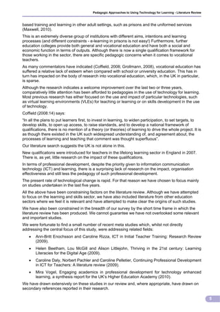 Pedagogic Approaches to Using Technology for Learning - Literature Review



based training and learning in other adult settings, such as prisons and the uniformed services
(Maxwell, 2010).
This is an extremely diverse group of institutions with different aims, intentions and learning
processes (and different constraints - e-learning in prisons is not easy!) Furthermore, further
education colleges provide both general and vocational education and have both a social and
economic function in terms of outputs. Although there is now a single qualification framework for
those working in the sector, there are specific pedagogic concerns when it comes to vocational
teachers.
As many commentators have indicated (Coffield, 2008; Grollmann, 2008), vocational education has
suffered a relative lack of esteem when compared with school or university education. This has in
turn has impacted on the body of research into vocational education, which, in the UK in particular,
is sparse.
Although the research indicates a welcome improvement over the last two or three years,
comparatively little attention has been afforded to pedagogies in the use of technology for learning.
Most previous research has either focused on the use and impact of particular technologies, such
as virtual learning environments (VLEs) for teaching or learning or on skills development in the use
of technology.
Coffield (2008:14) says:
“In all the plans to put learners first, to invest in learning, to widen participation, to set targets, to
develop skills, to open up access, to raise standards, and to develop a national framework of
qualifications, there is no mention of a theory (or theories) of learning to drive the whole project. It is
as though there existed in the UK such widespread understanding of, and agreement about, the
processes of learning and teaching that comment was thought superfluous”.
Our literature search suggests the UK is not alone in this.
New qualifications were introduced for teachers in the lifelong learning sector in England in 2007.
There is, as yet, little research on the impact of these qualifications.
In terms of professional development, despite the priority given to information communication
technology (ICT) and learning, there is a surprising lack of research on the impact, organisation
effectiveness and still less the pedagogy of such professional development.
The present rate of technological change is rapid. For that reason we have chosen to focus mainly
on studies undertaken in the last five years.
All the above have been constraining factors on the literature review. Although we have attempted
to focus on the learning and skills sector, we have also included literature from other education
sectors where we feel it is relevant and have attempted to make clear the origins of such studies.
We have also been constrained in the breadth of our survey by the short time frame in which the
literature review has been produced. We cannot guarantee we have not overlooked some relevant
and important studies.
We were fortunate to find a small number of recent meta studies which, whilst not directly
addressing the central focus of this study, were addressing related fields:
      Ann-Britt Enochsson and Caroline Rizza, ICT in Initial Teacher Training: Research Review
       (2009).
      Helen Beetham, Lou McGill and Alison Littlejohn, Thriving in the 21st century: Learning
       Literacies for the Digital Age (2009).
      Caroline Daly, Norbert Pachler and Caroline Pelletier, Continuing Professional Development
       in ICT for Teachers: A literature review (2009).
      Mira Vogel, Engaging academics in professional development for technology enhanced
       learning, a synthesis report for the UK’s Higher Education Academy (2010).
We have drawn extensively on these studies in our review and, where appropriate, have drawn on
secondary references reported in their research.

                                                                                                                      5
 