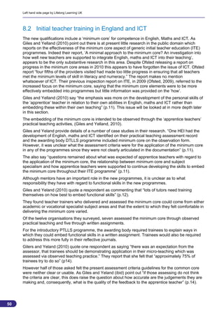 Left hand side page by Lifelong Learning UK




     8.2 Initial teacher training in England and ICT
     The new qualifications include a ‘minimum core’ for competence in English, Maths and ICT. As
     Giles and Yelland (2010) point out there is at present little research in the public domain which
     reports on the effectiveness of the minimum core aspect of generic initial teacher education (ITE)
     programmes. Indeed their report, ‘A minimal approach to the minimum core? An investigation into
     how well new teachers are supported to integrate English, maths and ICT into their teaching’,
     appears to be the only substantive research in this area. Despite Ofsted releasing a report on
     progress in the minimum core areas in 2010 this appears to have forgotten the issue of ICT. Ofsted
     report “four fifths of the providers visited had made too little progress in ensuring that all teachers
     met the minimum levels of skill in literacy and numeracy.” The report makes no mention
     whatsoever of ICT. Their previous inspection report on ITE, in 2009 (Ofsted, 2009), referred to the
     increased focus on the minimum core, saying that the minimum core elements were to be more
     effectively embedded into programmes but little information was provided on the ‘how’.
     Giles and Yelland (2010) say “the emphasis was more on the development of the personal skills of
     the ‘apprentice’ teacher in relation to their own abilities in English, maths and ICT rather than
     embedding these within their own teaching” (p.11). This issue will be looked at in more depth later
     in this section.
     The embedding of the minimum core is intended to be observed through the ‘apprentice teachers’
     practical teaching activities, (Giles and Yelland, 2010).
     Giles and Yeland provide details of a number of case studies in their research. “One HEI had the
     development of English, maths and ICT identified on their practical teaching assessment record
     and the awarding body DTLLS programme included minimum core on the observation form.
     However, it was unclear what the assessment criteria were for the application of the minimum core
     in any of the programmes since they were not clearly articulated in the documentation” (p.11).
     The also say “questions remained about what was expected of apprentice teachers with regard to
     the application of the minimum core, the relationship between minimum core and subject
     specialism and how apprentice teachers were supported to continue developing the skills to embed
     the minimum core throughout their ITE programme” (p.11).
     Although mentors have an important role in the new programmes, it is unclear as to what
     responsibility they have with regard to functional skills in the new programmes.
     Giles and Yeland (2010) quote a respondent as commenting that “lots of tutors need training
     themselves on how best to embed functional skills” (p.12).
     They found teacher trainers who delivered and assessed the minimum core could come from either
     academic or vocational specialist subject areas and that the extent to which they felt comfortable in
     delivering the minimum core varied.
     Of the twelve organisations they surveyed, seven assessed the minimum core through observed
     practical teaching and five through written assignments.
     For the introductory PTLLS programme, the awarding body required trainees to explain ways in
     which they could embed functional skills in a written assignment. Trainees would also be required
     to address this more fully in their reflective journals.
     Gilers and Yeland (2010) quote one respondent as saying “there was an expectation from the
     assessor, that trainees should be demonstrating application in their micro-teaching which was
     assessed via observed teaching practice.” They report that she felt that “approximately 75% of
     trainees try to do so” (p14).
     However half of those asked felt the present assessment criteria guidelines for the common core
     were neither clear or usable. As Giles and Yeland (ibid) point out “if those assessing do not think
     the criteria are clear, this does raise the question about how accurate are the judgements they are
     making and, consequently, what is the quality of the feedback to the apprentice teacher” (p.14).




50
                                                                                                         50
 