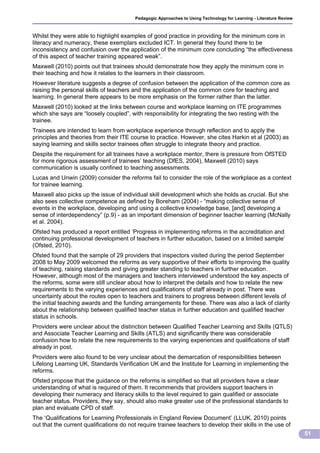 Pedagogic Approaches to Using Technology for Learning - Literature Review



Whilst they were able to highlight examples of good practice in providing for the minimum core in
literacy and numeracy, these exemplars excluded ICT. In general they found there to be
inconsistency and confusion over the application of the minimum core concluding “the effectiveness
of this aspect of teacher training appeared weak”.
Maxwell (2010) points out that trainees should demonstrate how they apply the minimum core in
their teaching and how it relates to the learners in their classroom.
However literature suggests a degree of confusion between the application of the common core as
raising the personal skills of teachers and the application of the common core for teaching and
learning. In general there appears to be more emphasis on the former rather than the latter.
Maxwell (2010) looked at the links between course and workplace learning on ITE programmes
which she says are “loosely coupled”, with responsibility for integrating the two resting with the
trainee.
Trainees are intended to learn from workplace experience through reflection and to apply the
principles and theories from their ITE course to practice. However, she cites Harkin et al (2003) as
saying learning and skills sector trainees often struggle to integrate theory and practice.
Despite the requirement for all trainees have a workplace mentor, there is pressure from OfSTED
for more rigorous assessment of trainees’ teaching (DfES, 2004), Maxwell (2010) says
communication is usually confined to teaching assessments.
Lucas and Unwin (2009) consider the reforms fail to consider the role of the workplace as a context
for trainee learning.
Maxwell also picks up the issue of individual skill development which she holds as crucial. But she
also sees collective competence as defined by Boreham (2004) - “making collective sense of
events in the workplace, developing and using a collective knowledge base, [and] developing a
sense of interdependency” (p.9) - as an important dimension of beginner teacher learning (McNally
et al. 2004).
Ofsted has produced a report entitled ‘Progress in implementing reforms in the accreditation and
continuing professional development of teachers in further education, based on a limited sample’
(Ofsted, 2010).
Ofsted found that the sample of 29 providers that inspectors visited during the period September
2008 to May 2009 welcomed the reforms as very supportive of their efforts to improving the quality
of teaching, raising standards and giving greater standing to teachers in further education.
However, although most of the managers and teachers interviewed understood the key aspects of
the reforms, some were still unclear about how to interpret the details and how to relate the new
requirements to the varying experiences and qualifications of staff already in post. There was
uncertainty about the routes open to teachers and trainers to progress between different levels of
the initial teaching awards and the funding arrangements for these. There was also a lack of clarity
about the relationship between qualified teacher status in further education and qualified teacher
status in schools.
Providers were unclear about the distinction between Qualified Teacher Learning and Skills (QTLS)
and Associate Teacher Learning and Skills (ATLS) and significantly there was considerable
confusion how to relate the new requirements to the varying experiences and qualifications of staff
already in post.
Providers were also found to be very unclear about the demarcation of responsibilities between
Lifelong Learning UK, Standards Verification UK and the Institute for Learning in implementing the
reforms.
Ofsted propose that the guidance on the reforms is simplified so that all providers have a clear
understanding of what is required of them. It recommends that providers support teachers in
developing their numeracy and literacy skills to the level required to gain qualified or associate
teacher status. Providers, they say, should also make greater use of the professional standards to
plan and evaluate CPD of staff.
The ‘Qualifications for Learning Professionals in England Review Document’ (LLUK, 2010) points
out that the current qualifications do not require trainee teachers to develop their skills in the use of
                                                                                                                     51
 