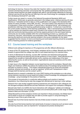 Left hand side page by Lifelong Learning UK



     technology for learning. However they state that “teachers’ skills in using technology can enhance
     inclusion and learning outcomes” and propose that “the updated qualifications should ensure that
     all newly trained teachers are better equipped with skills to use technology effectively for learning.”
     Lifelong Learning UK say that they are referring to the use of technology as a pedagogic tool rather
     than developing individual ICT user skills.
     Further issues are raised in a review of the National Occupational Standards (NOS) and
     Qualifications. Whilst seen as generally welcomed in the college sector, Lifelong Learning UK draw
     attention to “noticeable barriers to take-up of the qualifications and usage of the standards within
     certain FE sector providers, mainly WBL and ACL.” One issue raised is the relevance to the roles
     of employees in these sector providers. A second was a “perceptual barrier” with employers and
     practitioners referring to the teaching qualifications being ‘academic’. Furthermore it was felt that
     the current modes of delivery of the teaching qualifications - often in formal learning environments,
     in group settings and classroom-based were unsuited to the context of work based learning and
     adult and community learning practice and that key aspects pertinent to the work based learning
     community are not overtly available within the current teaching provision e.g. coaching and
     mentoring, instruction, demonstration and presentation skills. Respondents within the work based
     learning and adult and community learning contexts in the survey undertaken for the report
     suggested that the inclusion of one-to-one teaching and work-based teaching should be acceptable
     forms of teaching practice for evidence generation.

     8.3 Course based training and the workplace
     Different work settings for teachers on ITE programmes will offer different affordances.
     In terms of the ITE programmes, most trainees’ workplace will be a college. Maxwell says that the
     breadth of opportunities the college may offer for work based learning is an important issue.
     In terms of affordances for learning, courses offer “activities and interactions that generate
     knowledge of learning and teaching and provide guidance on how to teach. These affordances are
     shaped by the socially an historically derived norms, practices and relationships of the team
     delivering the course, as well as the providers’ organisational values and practices and the wider
     political context.”
     A major issue is the integration between course based learning and the workplace. Maxwell cites
     Hager and Hodkinson (2009) who believe the traditional idea of knowledge being transferred from
     education to practice is wrong. “This entails understanding learning as social and embodied
     (practical, physical and emotional, as well as cognitive)” (p.633) and “transactional in that it
     changes both the learners and the context” (p.631).
     Maxwell points to research undertaken by Lucas (2007) looking at the workplace as a site where
     trainee teachers reconstruct course based and subject content knowledge into pedagogical content
     knowledge - using knowledge for the practice of teaching.
     This process of reconstruction in a particular setting embeds such practice in teachers’
     dispositions, thus influencing the way they engage with affordances for learning in other settings.
     Research from case studies suggests teaching experiences and interactions with colleagues are
     the strongest workplace affordances and also interaction and support from workplace colleagues.
     Maxwell cites Hatch at al (2005) who found interactions with colleagues “validate and challenge
     [teachers’] experiences and emerging hypotheses and connects [them] with a wide range of related
     research ideas and information” (p.329).
     Whilst Maxwell found that workplace mentors are important in these processes, the Ofsted report
     (2010) leads to doubt as to whether they are able to provide support in using technology for
     learning or even if this is part of their role.
     Maxwell also found that trainee teachers had only limited access to teacher communities of
     practice.
     She also found that trainee teachers had varied levels of access to resources such as lesson plans
     and learning resources, seen as important for “conceptual and practice development.”

52
                                                                                                           52
 